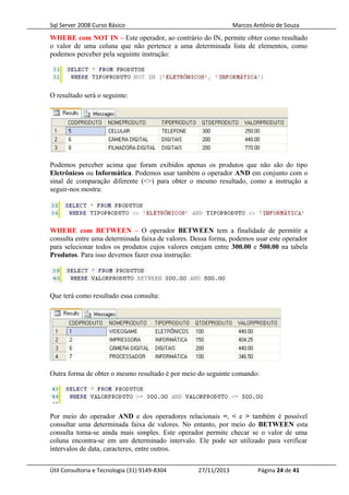 Sql Server 2008 Curso Básico Marcos Antônio de Souza
WHERE com NOT IN – Este operador, ao contrário do IN, permite obter como resultado
o valor de uma coluna que não pertence a uma determinada lista de elementos, como
podemos perceber pela seguinte instrução:
O resultado será o seguinte:
Podemos perceber acima que foram exibidos apenas os produtos que não são do tipo
Eletrônicos ou Informática. Podemos usar também o operador AND em conjunto com o
sinal de comparação diferente (<>) para obter o mesmo resultado, como a instrução a
seguir-nos mostra:
WHERE com BETWEEN – O operador BETWEEN tem a finalidade de permitir a
consulta entre uma determinada faixa de valores. Dessa forma, podemos usar este operador
para selecionar todos os produtos cujos valores estejam entre 300.00 e 500.00 na tabela
Produtos. Para isso devemos fazer essa instrução:
Que terá como resultado essa consulta:
Outra forma de obter o mesmo resultado é por meio do seguinte comando:
Por meio do operador AND e dos operadores relacionais =, < e > também é possível
consultar uma determinada faixa de valores. No entanto, por meio do BETWEEN esta
consulta torna-se ainda mais simples. Este operador permite checar se o valor de uma
coluna encontra-se em um determinado intervalo. Ele pode ser utilizado para verificar
intervalos de data, caracteres, entre outros.
Útil Consultoria e Tecnologia (31) 9149-8304 27/11/2013 Página 24 de 41
 