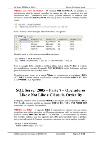 Sql Server 2008 Curso Básico Marcos Antônio de Souza
WHERE com NOT BETWEEN – O operador NOT BETWEEN, ao contrário do
anteriormente descrito, permite consultar os valores que não se encontram em uma
determinada faixa. Considerando nossa tabela, podemos consultar os produtos cujos
valores não estão entre 300.00 e 500.00. Para isso, é preciso executar o comando descrito a
seguir:
Com a execução desta instrução, o resultado obtido é o seguinte:
Outra forma de se obter o mesmo resultado é o seguinte:
Com a execução deste comando, o resultado obtido com a tabela Produtos é o mesmo
apresentado com a execução do operador NOT BETWEEN. Assim finalizamos mais esta
parte de nosso curso básico de SQL Server.
Na próxima parte, iremos ver o uso do Where em conjunto com os operadores LIKE e
NOT LIKE. Veremos também os conceitos e exemplos das cláusulas ORDER BY, TOP,
e TOP WITH TIES. Aguardem!
SQL Server 2005 – Parte 7 – Operadores
Like e Not Like e Cláusula Order By
Nesta parte, veremos o uso da cláusula WHERE em conjunto com os operadores LIKE e
NOT LIKE. Veremos também as cláusulas ORDER BY, TOP e TOP WITH TIES
separadas e em conjunto. Acompanhem:
WHERE com LIKE – O operador LIKE é empregado nas situações em que usamos
como base para realizar pesquisas (ou filtros) as colunas que estão no formato caractere,
como as colunas NOMEPRODUTO e TIPOPRODUTO, de nossa tabela de Produtos.
Por exemplo, podemos usar esse operador para obter como resultado todos os produtos
cuja primeira letra seja C. Para que isso aconteça, devemos executar a seguinte instrução:
Útil Consultoria e Tecnologia (31) 9149-8304 27/11/2013 Página 25 de 41
 