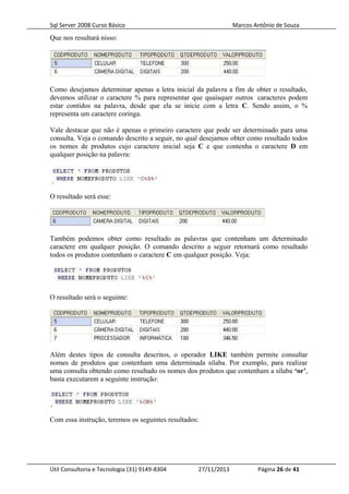 Sql Server 2008 Curso Básico Marcos Antônio de Souza
Que nos resultará nisso:
Como desejamos determinar apenas a letra inicial da palavra a fim de obter o resultado,
devemos utilizar o caractere % para representar que quaisquer outros caracteres podem
estar contidos na palavra, desde que ela se inicie com a letra C. Sendo assim, o %
representa um caractere coringa.
Vale destacar que não é apenas o primeiro caractere que pode ser determinado para uma
consulta. Veja o comando descrito a seguir, no qual desejamos obter como resultado todos
os nomes de produtos cujo caractere inicial seja C e que contenha o caractere D em
qualquer posição na palavra:
O resultado será esse:
Também podemos obter como resultado as palavras que contenham um determinado
caractere em qualquer posição. O comando descrito a seguir retornará como resultado
todos os produtos contenham o caractere C em qualquer posição. Veja:
O resultado será o seguinte:
Além destes tipos de consulta descritos, o operador LIKE também permite consultar
nomes de produtos que contenham uma determinada sílaba. Por exemplo, para realizar
uma consulta obtendo como resultado os nomes dos produtos que contenham a sílaba ‘or’,
basta executarem a seguinte instrução:
Com essa instrução, teremos os seguintes resultados:
Útil Consultoria e Tecnologia (31) 9149-8304 27/11/2013 Página 26 de 41
 