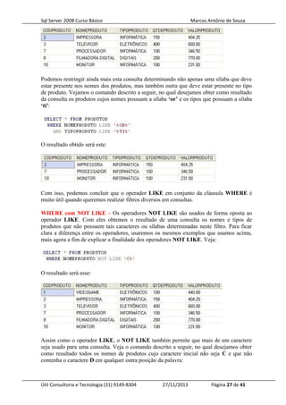 Sql Server 2008 Curso Básico Marcos Antônio de Souza
Podemos restringir ainda mais esta consulta determinando não apenas uma sílaba que deve
estar presente nos nomes dos produtos, mas também outra que deve estar presente no tipo
de produto. Vejamos o comando descrito a seguir, no qual desejamos obter como resultado
da consulta os produtos cujos nomes possuam a sílaba ‘or’ e os tipos que possuam a sílaba
‘ti’:
O resultado obtido será este:
Com isso, podemos concluir que o operador LIKE em conjunto da cláusula WHERE é
muito útil quando queremos realizar filtros diversos em consultas.
WHERE com NOT LIKE – Os operadores NOT LIKE são usados de forma oposta ao
operador LIKE. Com eles obtemos o resultado de uma consulta os nomes e tipos de
produtos que não possuem tais caracteres ou sílabas determinadas neste filtro. Para ficar
clara a diferença entre os operadores, usaremos os mesmos exemplos que usamos acima,
mais agora a fim de explicar a finalidade dos operadores NOT LIKE. Veja:
O resultado será esse:
Assim como o operador LIKE, o NOT LIKE também permite que mais de um caractere
seja usado para uma consulta. Veja o comando descrito a seguir, no qual desejamos obter
como resultado todos os nomes de produtos cujo caractere inicial não seja C e que não
contenha o caractere D em qualquer outra posição da palavra:
Útil Consultoria e Tecnologia (31) 9149-8304 27/11/2013 Página 27 de 41
 