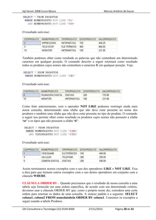 Sql Server 2008 Curso Básico Marcos Antônio de Souza
O resultado será esse:
Também podemos obter como resultado as palavras que não contenham um determinado
caractere em qualquer posição. O comando descrito a seguir retornará como resultado
todos os produtos cujos nomes não contenham o caractere E em qualquer posição. Veja:
O resultado será esse:
Como feito anteriormente, com o operador NOT LIKE podemos restringir ainda mais
nossa consulta, determinando uma sílaba que não deve estar presente no nome dos
produtos e também uma sílaba que não deve estar presente no tipo do produto. O comando
a seguir nos permite obter como resultado os produtos cujos nomes não possuem a sílaba
‘or’ e os tipos que não possuem a sílaba ‘ti’:
O resultado será esse:
Assim terminamos nossos exemplos com o uso dos operadores LIKE e NOT LIKE. Fica
a dica para que treinem outros exemplos com o uso destes operadores em conjunto com a
cláusula WHERE.
CLÁUSULA ORDER BY – Quando precisamos que o resultado de nossa consulta a uma
tabela seja fornecido em uma ordem específica, de acordo com um determinado critério,
devemos usar a cláusula ORDER BY que, como o próprio nome diz, considera uma certa
ordem para retornar os dados de uma consulta. A sintaxe padrão é a seguinte: SELECT
coluna1, coluna2 FROM nomedatabela ORDER BY coluna1. Usaremos os exemplos a
seguir usando a tabela Produtos.
Útil Consultoria e Tecnologia (31) 9149-8304 27/11/2013 Página 28 de 41
 