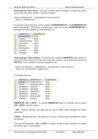 Sql Server 2008 Curso Básico Marcos Antônio de Souza
Ordenando por uma coluna – Para que os dados sejam retornados e exibidos de acordo
com o nome da coluna, usamos o seguinte comando:
O comando acima determina que as colunas NOMEPRODUTO e VALORPRODUTO
sejam selecionadas. Além disso, a exibição dos valores da coluna NOMEPRODUTO é
retornada em ordem alfabética, como podemos ver:
Ordenando por várias colunas – É possível usar a cláusula ORDER BY para ordenar os
dados por várias colunas, com base nos nomes das colunas e nas posições das mesmas no
SELECT. Com o comando a seguir conseguimos isso:
O resultado será esse:
ORDER BY ASC e DESC – A cláusula ORDER BY pode ser utilizada com as opções
ASC e DESC, descritas abaixo:
- ASC – Quando utilizada, esta opção faz com que as linhas sejam retornadas em ordem
ascendente.
- DESC – Quando utilizada, esta opção faz com que as linhas sejam retornadas em ordem
descendente.
Caso não especifiquemos ASC ou DESC, os dados da tabela serão retornados em ordem
ascendente, que é o valor padrão.
Útil Consultoria e Tecnologia (31) 9149-8304 27/11/2013 Página 29 de 41
 