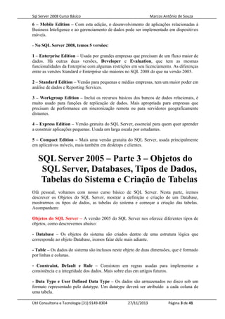 Sql Server 2008 Curso Básico Marcos Antônio de Souza
6 – Mobile Edition – Com esta edição, o desenvolvimento de aplicações relacionadas à
Business Inteligence e ao gerenciamento de dados pode ser implementado em dispositivos
móveis.
- No SQL Server 2008, temos 5 versões:
1 – Enterprise Edition – Usada por grandes empresas que precisam de um fluxo maior de
dados. Há outras duas versões, Developer e Evaluation, que tem as mesmas
funcionalidades da Enterprise com algumas restrições em seu licenciamento. As diferenças
entre as versões Standard e Enterprise são maiores no SQL 2008 do que na versão 2005.
2 – Standard Edition – Versão para pequenas e médias empresas, tem um maior poder em
análise de dados e Reporting Services.
3 – Workgroup Edition – Inclui os recursos básicos dos bancos de dados relacionais, é
muito usado para funções de replicação de dados. Mais apropriada para empresas que
precisam de performance em sincronização remota ou para servidores geograficamente
distantes.
4 – Express Edition – Versão gratuita do SQL Server, essencial para quem quer aprender
a construir aplicações pequenas. Usada em larga escala por estudantes.
5 – Compact Edition – Mais uma versão gratuita do SQL Server, usada principalmente
em aplicativos móveis, mais também em desktops e clientes.
SQL Server 2005 – Parte 3 – Objetos do
SQL Server, Databases, Tipos de Dados,
Tabelas do Sistema e Criação de Tabelas
Olá pessoal, voltamos com nosso curso básico de SQL Server. Nesta parte, iremos
descrever os Objetos do SQL Server, mostrar a definição e criação de um Database,
mostrarmos os tipos de dados, as tabelas do sistema e começar a criação das tabelas.
Acompanhem:
Objetos do SQL Server – A versão 2005 do SQL Server nos oferece diferentes tipos de
objetos, como descrevemos abaixo:
- Database – Os objetos do sistema são criados dentro de uma estrutura lógica que
corresponde ao objeto Database, iremos falar dele mais adiante.
- Table – Os dados do sistema são inclusos neste objeto de duas dimensões, que é formado
por linhas e colunas.
- Constraint, Default e Rule – Consistem em regras usadas para implementar a
consistência e a integridade dos dados. Mais sobre elas em artigos futuros.
- Data Type e User Defined Data Type – Os dados são armazenados no disco sob um
formato representado pelo datatype. Um datatype deverá ser atribuído a cada coluna de
uma tabela.
Útil Consultoria e Tecnologia (31) 9149-8304 27/11/2013 Página 3 de 41
 
