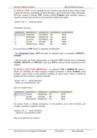 Sql Server 2008 Curso Básico Marcos Antônio de Souza
CLÁUSULA TOP – Como resultado de uma consulta a uma tabela de banco dados, temos
a opção de retornar a quantidade de linhas desejada, a partir da primeira linha selecionada.
Para isso, usamos a cláusula TOP. Usando a tabela Produtos como exemplo, usamos a
seguinte instrução para retornar as cinco primeiras linhas desta tabela:
O resultado será esse:
O uso da cláusula TOP merece as seguintes considerações:
- Em Partitioned Views, TOP não pode ser aplicada junto às instruções UPDATE e
INSERT.
- Não há ordem das linhas referenciadas na expressão TOP utilizada com as instruções
INSERT, DELETE ou UPDATE, sendo que TOP n retornam linhas aleatórias n como
resposta.
CLÁUSULA TOP COM ORDER BY – As cláusulas TOP e ORDER BY podem e
devem ser utilizadas de forma conjunta. Usando novamente a tabela Produtos como
exemplo, vamos exibir os três primeiros produtos de menor preço, dentre a relação de
produtos da lista. Usamos a seguinte instrução:
Que nos resultará nisso:
Da mesma forma, se desejar retornarmos os dois produtos mais caros da tabela, por
exemplo, usaremos a seguinte instrução:
Que nos resultará nesses valores:
Útil Consultoria e Tecnologia (31) 9149-8304 27/11/2013 Página 32 de 41
 