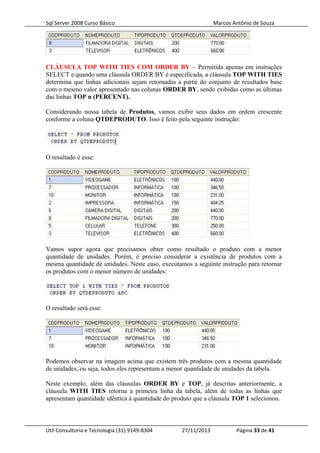 Sql Server 2008 Curso Básico Marcos Antônio de Souza
CLÁUSULA TOP WITH TIES COM ORDER BY – Permitida apenas em instruções
SELECT e quando uma cláusula ORDER BY é especificada, a cláusula TOP WITH TIES
determina que linhas adicionais sejam retornadas a partir do conjunto de resultados base
com o mesmo valor apresentado nas colunas ORDER BY, sendo exibidas como as últimas
das linhas TOP n (PERCENT).
Considerando nossa tabela de Produtos, vamos exibir seus dados em ordem crescente
conforme a coluna QTDEPRODUTO. Isso é feito pela seguinte instrução:
O resultado é esse:
Vamos supor agora que precisamos obter como resultado o produto com a menor
quantidade de unidades. Porém, é preciso considerar a existência de produtos com a
mesma quantidade de unidades. Neste caso, executamos a seguinte instrução para retornar
os produtos com o menor número de unidades:
O resultado será esse:
Podemos observar na imagem acima que existem três produtos com a mesma quantidade
de unidades, ou seja, todos eles representam a menor quantidade de unidades da tabela.
Neste exemplo, além das cláusulas ORDER BY e TOP, já descritas anteriormente, a
cláusula WITH TIES retorna a primeira linha da tabela, além de todas as linhas que
apresentam quantidade idêntica à quantidade do produto que a cláusula TOP 1 selecionou.
Útil Consultoria e Tecnologia (31) 9149-8304 27/11/2013 Página 33 de 41
 
