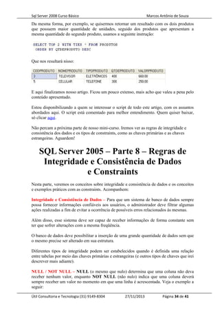 Sql Server 2008 Curso Básico Marcos Antônio de Souza
Da mesma forma, por exemplo, se quisermos retornar um resultado com os dois produtos
que possuem maior quantidade de unidades, seguido dos produtos que apresentam a
mesma quantidade do segundo produto, usamos a seguinte instrução:
Que nos resultará nisso:
E aqui finalizamos nosso artigo. Ficou um pouco extenso, mais acho que valeu a pena pelo
conteúdo apresentado.
Estou disponibilizando a quem se interessar o script de todo este artigo, com os assuntos
abordados aqui. O script está comentado para melhor entendimento. Quem quiser baixar,
só clicar aqui.
Não percam a próxima parte de nosso mini-curso. Iremos ver as regras de integridade e
consistência dos dados e os tipos de constraints, como as chaves primárias e as chaves
estrangeiras. Aguardem!
SQL Server 2005 – Parte 8 – Regras de
Integridade e Consistência de Dados
e Constraints
Nesta parte, veremos os conceitos sobre integridade e consistência de dados e os conceitos
e exemplos práticos com as constraints. Acompanhem:
Integridade e Consistência de Dados – Para que um sistema de banco de dados sempre
possa fornecer informações confiáveis aos usuários, o administrador deve filtrar algumas
ações realizadas a fim de evitar a ocorrência de possíveis erros relacionados às mesmas.
Além disso, esse sistema deve ser capaz de receber informações de forma constante sem
ter que sofrer alterações com a mesma freqüência.
O banco de dados deve possibilitar a inserção de uma grande quantidade de dados sem que
o mesmo precise ser alterado em sua estrutura.
Diferentes tipos de integridade podem ser estabelecidos quando é definida uma relação
entre tabelas por meio das chaves primárias e estrangeiras (e outros tipos de chaves que irei
descrever mais adiante).
NULL / NOT NULL – NULL (o mesmo que nulo) determina que uma coluna não deva
receber nenhum valor, enquanto NOT NULL (não nulo) indica que uma coluna deverá
sempre receber um valor no momento em que uma linha é acrescentada. Veja o exemplo a
seguir:
Útil Consultoria e Tecnologia (31) 9149-8304 27/11/2013 Página 34 de 41
 