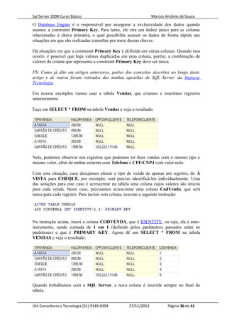 Sql Server 2008 Curso Básico Marcos Antônio de Souza
O Database Engine é o responsável por assegurar a exclusividade dos dados quando
usamos a constraint Primary Key. Para tanto, ele cria um índice único para as colunas
relacionadas à chave primária, o qual possibilita acessar os dados de forma rápida nas
situações em que são realizadas consultas por meio dessas chaves.
Há situações em que a constraint Primary Key é definida em várias colunas. Quando isso
ocorre, é possível que haja valores duplicados em uma coluna, porém, a combinação de
valores da coluna que representa a constraint Primary Key deve ser única.
PS: Como já dito em artigos anteriores, partes dos conceitos descritos ao longo deste
artigo e de outros foram retirados das minhas apostilas de SQL Server, da Impacta
Tecnologia.
Em nossos exemplos vamos usar a tabela Vendas, que criamos e inserimos registros
anteriormente.
Faça um SELECT * FROM na tabela Vendas e veja o resultado:
Nela, podemos observar nos registros que podemos ter duas vendas com o mesmo tipo e
mesmo valor, além de ambas estarem com Telefone e CPF/CNPJ com valor nulo.
Com esta situação, caso desejamos alterar o tipo de venda de apenas um registro, de Á
VISTA para CHEQUE, por exemplo, será preciso identificá-los individualmente. Uma
das soluções para este caso é acrescentar na tabela uma coluna cujos valores são únicos
para cada venda. Neste caso, precisamos acrescentar uma coluna CodVenda, que será
única para cada registro. Para incluir esta coluna, execute a seguinte instrução:
Na instrução acima, inseri a coluna CODVENDA, que é IDENTITY, ou seja, ela é auto-
incremento, sendo contada de 1 em 1 (definido pelos parâmetros passados entre os
parênteses) e que é PRIMARY KEY. Agora dê um SELECT * FROM na tabela
VENDAS e veja o resultado:
Quando trabalhamos com o SQL Server, a nova coluna é inserida sempre no final da
tabela.
Útil Consultoria e Tecnologia (31) 9149-8304 27/11/2013 Página 36 de 41
 
