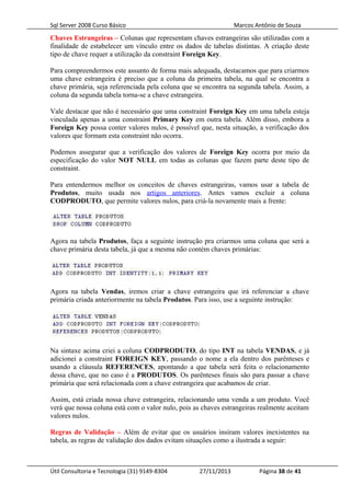 Sql Server 2008 Curso Básico Marcos Antônio de Souza
Chaves Estrangeiras – Colunas que representam chaves estrangeiras são utilizadas com a
finalidade de estabelecer um vínculo entre os dados de tabelas distintas. A criação deste
tipo de chave requer a utilização da constraint Foreign Key.
Para compreendermos este assunto de forma mais adequada, destacamos que para criarmos
uma chave estrangeira é preciso que a coluna da primeira tabela, na qual se encontra a
chave primária, seja referenciada pela coluna que se encontra na segunda tabela. Assim, a
coluna da segunda tabela torna-se a chave estrangeira.
Vale destacar que não é necessário que uma constraint Foreign Key em uma tabela esteja
vinculada apenas a uma constraint Primary Key em outra tabela. Além disso, embora a
Foreign Key possa conter valores nulos, é possível que, nesta situação, a verificação dos
valores que formam esta constraint não ocorra.
Podemos assegurar que a verificação dos valores de Foreign Key ocorra por meio da
especificação do valor NOT NULL em todas as colunas que fazem parte deste tipo de
constraint.
Para entendermos melhor os conceitos de chaves estrangeiras, vamos usar a tabela de
Produtos, muito usada nos artigos anteriores. Antes vamos excluir a coluna
CODPRODUTO, que permite valores nulos, para criá-la novamente mais a frente:
Agora na tabela Produtos, faça a seguinte instrução pra criarmos uma coluna que será a
chave primária desta tabela, já que a mesma não contém chaves primárias:
Agora na tabela Vendas, iremos criar a chave estrangeira que irá referenciar a chave
primária criada anteriormente na tabela Produtos. Para isso, use a seguinte instrução:
Na sintaxe acima criei a coluna CODPRODUTO, do tipo INT na tabela VENDAS, e já
adicionei a constraint FOREIGN KEY, passando o nome a ela dentro dos parênteses e
usando a cláusula REFERENCES, apontando a que tabela será feita o relacionamento
dessa chave, que no caso é a PRODUTOS. Os parênteses finais são para passar a chave
primária que será relacionada com a chave estrangeira que acabamos de criar.
Assim, está criada nossa chave estrangeira, relacionando uma venda a um produto. Você
verá que nossa coluna está com o valor nulo, pois as chaves estrangeiras realmente aceitam
valores nulos.
Regras de Validação – Além de evitar que os usuários insiram valores inexistentes na
tabela, as regras de validação dos dados evitam situações como a ilustrada a seguir:
Útil Consultoria e Tecnologia (31) 9149-8304 27/11/2013 Página 38 de 41
 