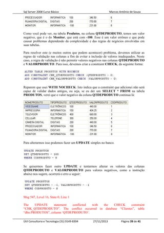 Sql Server 2008 Curso Básico Marcos Antônio de Souza
Como você pode ver, na tabela Produtos, na coluna QTDEPRODUTO, temos um valor
negativo, que é o do Monitor, que está com -100. Esse é um valor errôneo e que pode
causar problemas dependendo da complexidade e das regras de negócios envolvidas em
suas tabelas.
Para resolver este (e muitos outros que podem acontecer) problema, devemos utilizar as
regras de validação nas colunas a fim de evitar a inclusão de valores inadequados. Neste
caso, a regra de validação é não permitir valores negativos nas colunas QTDEPRODUTO
e VALORPRODUTO. Para isso, devemos criar a constraint CHECK, da seguinte forma:
Reparem que usei WITH NOCHECK. Isto indica que a constraint que adicionei não será
capaz de validar dados antigos, ou seja, se eu der um SELECT * FROM na tabela
PRODUTOS, verei que o valor negativo da coluna QTDEPRODUTO continua lá:
Para alterarmos isso podemos fazer um UPDATE simples no banco.
Se quisermos fazer outro UPDATE e tentarmos alterar os valores das colunas
QTDEPRODUTO e VALORPRODUTO para valores negativos, como a instrução
abaixo nos sugere, ocorrerá o erro a seguir:
Msg 547, Level 16, State 0, Line 1
The UPDATE statement conflicted with the CHECK constraint
“CHK_QTDEPRODUTO”. The conflict occurred in database “Clientes”, table
“dbo.PRODUTOS”, column ‘QTDEPRODUTO’.
Útil Consultoria e Tecnologia (31) 9149-8304 27/11/2013 Página 39 de 41
 