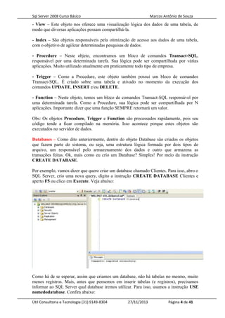 Sql Server 2008 Curso Básico Marcos Antônio de Souza
- View – Este objeto nos oferece uma visualização lógica dos dados de uma tabela, de
modo que diversas aplicações possam compartilhá-la.
- Index – São objetos responsáveis pela otimização de acesso aos dados de uma tabela,
com o objetivo de agilizar determinadas pesquisas de dados.
- Procedure – Neste objeto, encontramos um bloco de comandos Transact-SQL,
responsável por uma determinada tarefa. Sua lógica pode ser compartilhada por várias
aplicações. Muito utilizado atualmente em praticamente todo tipo de empresa.
- Trigger – Como a Procedure, este objeto também possui um bloco de comandos
Transact-SQL. É criado sobre uma tabela e ativado no momento da execução dos
comandos UPDATE, INSERT e/ou DELETE.
- Function – Neste objeto, temos um bloco de comandos Transact-SQL responsável por
uma determinada tarefa. Como a Procedure, sua lógica pode ser compartilhada por N
aplicações. Importante dizer que uma função SEMPRE retornará um valor.
Obs: Os objetos Procedure, Trigger e Function são processados rapidamente, pois seu
código tende a ficar compilado na memória. Isso acontece porque estes objetos são
executados no servidor de dados.
Databases – Como dito anteriormente, dentro do objeto Database são criados os objetos
que fazem parte do sistema, ou seja, uma estrutura lógica formada por dois tipos de
arquivo, um responsável pelo armazenamento dos dados e outro que armazena as
transações feitas. Ok, mais como eu crio um Database? Simples! Por meio da instrução
CREATE DATABASE.
Por exemplo, vamos dizer que quero criar um database chamado Clientes. Para isso, abro o
SQL Server, crio uma nova query, digito a instrução CREATE DATABASE Clientes e
aperto F5 ou clico em Execute. Veja abaixo:
Como há de se esperar, assim que criamos um database, não há tabelas no mesmo, muito
menos registros. Mais, antes que pensemos em inserir tabelas (e registros), precisamos
informar ao SQL Server qual database iremos utilizar. Para isso, usamos a instrução USE
nomedodatabase. Confira abaixo:
Útil Consultoria e Tecnologia (31) 9149-8304 27/11/2013 Página 4 de 41
 