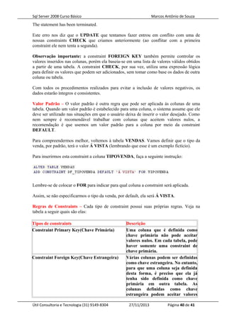 Sql Server 2008 Curso Básico Marcos Antônio de Souza
The statement has been terminated.
Este erro nos diz que o UPDATE que tentamos fazer entrou em conflito com uma de
nossas constraints CHECK que criamos anteriormente (ao conflitar com a primeira
constraint ele nem tenta a segunda).
Observação importante: a constraint FOREIGN KEY também permite controlar os
valores inseridos nas colunas, porém ela baseia-se em uma lista de valores válidos obtidos
a partir de uma tabela. A constraint CHECK, por sua vez, utiliza uma expressão lógica
para definir os valores que podem ser adicionados, sem tomar como base os dados de outra
coluna ou tabela.
Com todos os procedimentos realizados para evitar a inclusão de valores negativos, os
dados estarão íntegros e consistentes.
Valor Padrão – O valor padrão é outra regra que pode ser aplicada às colunas de uma
tabela. Quando um valor padrão é estabelecido para uma coluna, o sistema assume que ele
deve ser utilizado nas situações em que o usuário deixa de inserir o valor desejado. Como
nem sempre é recomendável trabalhar com colunas que aceitem valores nulos, a
recomendação é que usemos um valor padrão para a coluna por meio da constraint
DEFAULT.
Para compreendermos melhor, voltemos à tabela VENDAS. Vamos definir que o tipo da
venda, por padrão, terá o valor Á VISTA (lembrando que esse é um exemplo fictício).
Para inserirmos esta constraint a coluna TIPOVENDA, faça a seguinte instrução:
Lembre-se de colocar o FOR para indicar para qual coluna a constraint será aplicada.
Assim, se não especificarmos o tipo da venda, por default, ela será Á VISTA.
Regras de Constraints – Cada tipo de constraint possui suas próprias regras. Veja na
tabela a seguir quais são elas:
Tipos de constraints Descrição
Constraint Primary Key(Chave Primária) Uma coluna que é definida como
chave primária não pode aceitar
valores nulos. Em cada tabela, pode
haver somente uma constraint de
chave primária.
Constraint Foreign Key(Chave Estrangeira) Várias colunas podem ser definidas
como chave estrangeira. No entanto,
para que uma coluna seja definida
desta forma, é preciso que ela já
tenha sido definida como chave
primária em outra tabela. As
colunas definidas como chave
estrangeira podem aceitar valores
Útil Consultoria e Tecnologia (31) 9149-8304 27/11/2013 Página 40 de 41
 
