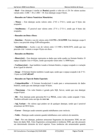 Sql Server 2008 Curso Básico Marcos Antônio de Souza
- Real – Este datatype é similar ao float(n) quando o valor de n é 24. Os valores aceitos
variam entre -3.40E + 38 e 3.40E + 38. Esse datatype ocupa 4 bytes.
- Baseados em Valores Numéricos Monetários:
- Money – Este datatype aceita valores entre -2^63 e 2^63-1, sendo que 8 bytes são
ocupados.
- Smallmoney – É possível usar valores entre -2^31 e 2^31-1, sendo que 4 bytes são
ocupados.
- Baseados em Data e Hora:
- Datetime – Permite o uso de valores entre 1/1/1753 e 31/12/9999. Este datatype ocupa 8
bytes e sua precisão atinge 3.33 milisegundos.
- Smalldatetime – Aceita o uso de valores entre 1/1/1900 e 06/06/2079, sendo que sua
precisão é de 1 minuto e ocupa 4 bytes em disco.
- Baseados em Binários:
- Binary[(n)] – Este datatype representa os dados que serão usados no formato binário. O
espaço ocupado é de n+4 bytes, sendo que n pode variar entre 1 e 8000 bytes.
- Varbinary[(n)] – Aqui também é usado o formato binário, o espaço ocupado e a variação
de n é igual ao anterior.
- Image – O formato binário também é usado aqui, sendo que o espaço ocupado é de 2^31-
1 bytes ou 2.147.483.647.
- Baseados em Tipos de Dados Especiais:
- Uniqueidentifier – O formato hexadecimal é usado para o armazenamento de dados
binários, sendo que este datatype ocupa 16 bytes.
- Timestamp – Um valor binário é gerado pelo SQL Server, sendo que esse datatype
ocupa 8 bytes.
- Bit – Este datatype pode apresentar 0, 1 ou NULL, como valor, sendo ocupado 1 byte.
Também utilizado como um tipo de dado int.
- Sql_Variant – Os valores aqui podem ser de qualquer datatype, sendo que é possível
armazenar até 8016 bytes.
- Cursor – Datatype usado somente quando trabalhamos com variáveis.
- Table – Datatype usado somente quando trabalhamos com variáveis de memória.
- Xml – Por este datatype, podemos armazenar fragmentos de documentos XML em um
banco de dados SQL. Estes fragmentos correspondem à instâncias XML que não possuem
um determinado elemento de nível superior. Essas instâncias são armazenadas quando
Útil Consultoria e Tecnologia (31) 9149-8304 27/11/2013 Página 7 de 41
 