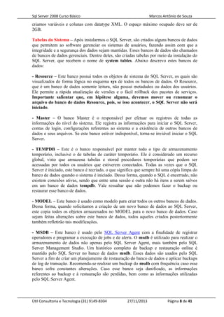 Sql Server 2008 Curso Básico Marcos Antônio de Souza
criamos variáveis e colunas com datatype XML. O espaço máximo ocupado deve ser de
2GB.
Tabelas do Sistema – Após instalarmos o SQL Server, são criados alguns bancos de dados
que permitem ao software gerenciar os sistemas de usuários, fazendo assim com que a
integridade e a segurança dos dados sejam mantidas. Esses bancos de dados são chamados
de bancos de dados gerenciais. Dentro deles, são criadas tabelas por meio da instalação do
SQL Server, que recebem o nome de system tables. Abaixo descrevo estes bancos de
dados:
- Resource – Este banco possui todos os objetos de sistema do SQL Server, os quais são
visualizados de forma lógica no esquema sys de todos os bancos de dados. O Resource,
que é um banco de dados somente leitura, não possui metadados ou dados dos usuários.
Ele permite a rápida atualização de versões e o fácil rollback dos pacotes de serviços.
Importante salientar que, em hipótese alguma, devemos mover ou renomear o
arquivo do banco de dados Resource, pois, se isso acontecer, o SQL Server não será
iniciado.
- Master – O banco Master é o responsável por efetuar os registros de todas as
informações do nível do sistema. Ele registra as informações para iniciar o SQL Server,
contas de login, configurações referentes ao sistema e a existência de outros bancos de
dados e seus arquivos. Se este banco estiver indisponível, torna-se inviável iniciar o SQL
Server.
- TEMPDB – Este é o banco responsável por manter todo o tipo de armazenamento
temporário, inclusive o de tabelas de caráter temporário. Ele é considerado um recurso
global, visto que armazena tabelas e stored procedures temporárias que podem ser
acessadas por todos os usuários que estiverem conectados. Todas as vezes que o SQL
Server é iniciado, este banco é recriado, o que significa que sempre há uma cópia limpa do
banco de dados quando o sistema é iniciado. Dessa forma, quando o SQL é encerrado, não
existem conexões ativas, sendo que entre uma sessão e outra não há itens a serem salvos
em um banco de dados tempdb. Vale ressaltar que não podemos fazer o backup ou
restaurar esse banco de dados.
- MODEL – Este banco é usado como modelo para criar todos os outros bancos de dados.
Dessa forma, quando solicitamos a criação de um novo banco de dados ao SQL Server,
este copia todos os objetos armazenados no MODEL para o novo banco de dados. Caso
sejam feitas alterações sobre este banco de dados, todos aqueles criados posteriormente
também refletirão tais modificações.
- MSDB – Este banco é usado pelo SQL Server Agent com a finalidade de registrar
operadores e programar a execução de jobs e de alerts. O msdb é utilizado para realizar o
armazenamento de dados não apenas pelo SQL Server Agent, mais também pelo SQL
Server Management Studio. Um histórico completo de backup e restauração online é
mantido pelo SQL Server no banco de dados msdb. Esses dados são usados pelo SQL
Server a fim de criar um planejamento de restauração do banco de dados e aplicar backups
de log de transação. Recomenda-se realizar um backup do msdb com frequência caso esse
banco sofra constantes alterações. Caso esse banco seja danificado, as informações
referentes ao backup e à restauração são perdidas, bem como as informações utilizadas
pelo SQL Server Agent.
Útil Consultoria e Tecnologia (31) 9149-8304 27/11/2013 Página 8 de 41
 