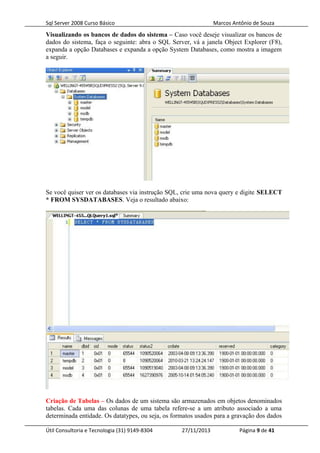 Sql Server 2008 Curso Básico Marcos Antônio de Souza
Visualizando os bancos de dados do sistema – Caso você deseje visualizar os bancos de
dados do sistema, faça o seguinte: abra o SQL Server, vá a janela Object Explorer (F8),
expanda a opção Databases e expanda a opção System Databases, como mostra a imagem
a seguir.
Se você quiser ver os databases via instrução SQL, crie uma nova query e digite SELECT
* FROM SYSDATABASES. Veja o resultado abaixo:
Criação de Tabelas – Os dados de um sistema são armazenados em objetos denominados
tabelas. Cada uma das colunas de uma tabela refere-se a um atributo associado a uma
determinada entidade. Os datatypes, ou seja, os formatos usados para a gravação dos dados
Útil Consultoria e Tecnologia (31) 9149-8304 27/11/2013 Página 9 de 41
 