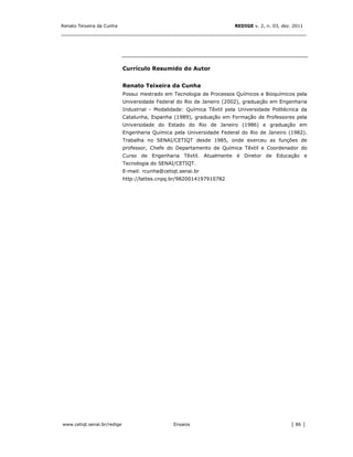 Renato Teixeira da Cunha                                                REDIGE v. 2, n. 03, dez. 2011
_______________________________________________________________________________




                             Currículo Resumido do Autor


                             Renato Teixeira da Cunha
                             Possui mestrado em Tecnologia de Processos Químicos e Bioquímicos pela
                             Universidade Federal do Rio de Janeiro (2002), graduação em Engenharia
                             Industrial - Modalidade: Química Têxtil pela Universidade Politécnica da
                             Catalunha, Espanha (1989), graduação em Formação de Professores pela
                             Universidade do Estado do Rio de Janeiro (1986) e graduação em
                             Engenharia Química pela Universidade Federal do Rio de Janeiro (1982).
                             Trabalha no SENAI/CETIQT desde 1985, onde exerceu as funções de
                             professor, Chefe do Departamento de Química Têxtil e Coordenador do
                             Curso de Engenharia Têxtil. Atualmente é Diretor de Educação e
                             Tecnologia do SENAI/CETIQT.
                             E-mail: rcunha@cetiqt.senai.br
                             http://lattes.cnpq.br/9820014197910782




www.cetiqt.senai.br/redige                      Ensaios                                        │ 86 │
 