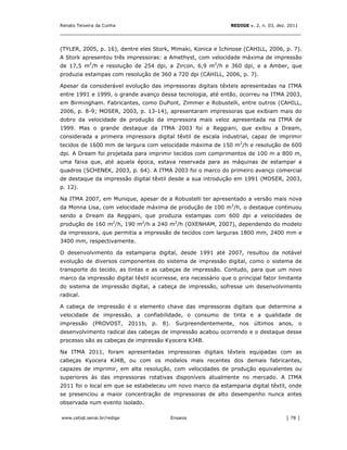 Renato Teixeira da Cunha                                        REDIGE v. 2, n. 03, dez. 2011
_______________________________________________________________________________


(TYLER, 2005, p. 16), dentre eles Stork, Mimaki, Konica e Ichinose (CAHILL, 2006, p. 7).
A Stork apresentou três impressoras: a Amethyst, com velocidade máxima de impressão
de 17,5 m2/h e resolução de 254 dpi, a Zircon, 6,9 m2/h e 360 dpi, e a Amber, que
produzia estampas com resolução de 360 a 720 dpi (CAHILL, 2006, p. 7).

Apesar da considerável evolução das impressoras digitais têxteis apresentadas na ITMA
entre 1991 e 1999, o grande avanço dessa tecnologia, até então, ocorreu na ITMA 2003,
em Birmingham. Fabricantes, como DuPont, Zimmer e Robustelli, entre outros (CAHILL,
2006, p. 8-9; MOSER, 2003, p. 13-14), apresentaram impressoras que exibiam mais do
dobro da velocidade de produção da impressora mais veloz apresentada na ITMA de
1999. Mas o grande destaque da ITMA 2003 foi a Reggiani, que exibiu a Dream,
considerada a primeira impressora digital têxtil de escala industrial, capaz de imprimir
tecidos de 1600 mm de largura com velocidade máxima de 150 m2/h e resolução de 600
dpi. A Dream foi projetada para imprimir tecidos com comprimentos de 100 m a 800 m,
uma faixa que, até aquela época, estava reservada para as máquinas de estampar a
quadros (SCHENEK, 2003, p. 64). A ITMA 2003 foi o marco do primeiro avanço comercial
de destaque da impressão digital têxtil desde a sua introdução em 1991 (MOSER, 2003,
p. 12).

Na ITMA 2007, em Munique, apesar de a Robustelli ter apresentado a versão mais nova
da Monna Lisa, com velocidade máxima de produção de 100 m2/h, o destaque continuou
sendo a Dream da Reggiani, que produzia estampas com 600 dpi a velocidades de
produção de 160 m2/h, 190 m2/h a 240 m2/h (OXENHAM, 2007), dependendo do modelo
da impressora, que permitia a impressão de tecidos com larguras 1800 mm, 2400 mm e
3400 mm, respectivamente.

O desenvolvimento da estamparia digital, desde 1991 até 2007, resultou da notável
evolução de diversos componentes do sistema de impressão digital, como o sistema de
transporte do tecido, as tintas e as cabeças de impressão. Contudo, para que um novo
marco da impressão digital têxtil ocorresse, era necessário que o principal fator limitante
do sistema de impressão digital, a cabeça de impressão, sofresse um desenvolvimento
radical.

A cabeça de impressão é o elemento chave das impressoras digitais que determina a
velocidade de impressão, a confiabilidade, o consumo de tinta e a qualidade de
impressão (PROVOST, 2011b, p. 8). Surpreendentemente, nos últimos anos, o
desenvolvimento radical das cabeças de impressão acabou ocorrendo e o destaque desse
processo são as cabeças de impressão Kyocera KJ4B.

Na ITMA 2011, foram apresentadas impressoras digitais têxteis equipadas com as
cabeças Kyocera KJ4B, ou com os modelos mais recentes dos demais fabricantes,
capazes de imprimir, em alta resolução, com velocidades de produção equivalentes ou
superiores às das impressoras rotativas disponíveis atualmente no mercado. A ITMA
2011 foi o local em que se estabeleceu um novo marco da estamparia digital têxtil, onde
se presenciou a maior concentração de impressoras de alto desempenho nunca antes
observada num evento isolado.

www.cetiqt.senai.br/redige               Ensaios                                       │ 78 │
 
