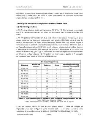 Renato Teixeira da Cunha                                       REDIGE v. 2, n. 03, dez. 2011
_______________________________________________________________________________


O objetivo deste artigo é apresentar destaques e tendências da estamparia digital têxtil
observados na ITMA 2011. Na seção 2 serão apresentadas as principais impressoras
digitais têxteis exibidas na ITMA 2011.


2 Principais impressoras digitais exibidas na ITMA 2011

2.1 MS Printing Solutions

A MS Printing Solutions exibiu as impressoras MS-JPK e MS-JP6, lançadas no mercado
em 2010; também apresentou, em vídeo, sua impressora para grandes produções: MS
LaRio.

A MS-JPK pode ser configurada com 1, 2 ou 3 linhas de cabeças de impressão, as quais
podem conter de 4 a 8 cores. A configuração mais simples, MS-JP14K, isto é, 1 linha de
cabeças de impressão e 4 cores, permite estampar tecidos com 1500 mm de largura a
uma velocidade de 160 m/h (metros lineares por hora), equivalentes a 240 m2/h. Com a
configuração mais complexa, MS-JP38K, com 3 linhas de cabeças de impressão e 8 cores,
a velocidade de impressão pode alcançar os 370 m/h, equivalentes a 555 m2/h (MS
PRINTING SOLUTIONS, [2011a]). As velocidades máximas de impressão correspondentes
às diferentes configurações da MS-JPK podem ser observadas no quadro 1. A resolução
da impressão pode variar de 720x540 a 720x1080 dpi.


                                       Modelos Disponíveis
                           Linhas de                           Velocidade máxima
         Máquina                         Cabeças       Cores
                            cabeças                            (metros lineares/h)
         MS-JP14K             1              4           4              160
         MS-JP24K             2              8           4              280
         MS-JP34K             3             12           4              370
         MS-JP16K             1              6           6              160
         MS-JP26K             2             12           6              280
         MS-JP36K             3             18           6              370
         MS-JP17K             1              7           7              160
         MS-JP27K             2             14           7              280
         MS-JP37K             3             21           7              370
         MS-JP18K             1              8           8              160
         MS-JP28K             2             16           8              280
         MS-JP38K             3             24           8              370
  Quadro 1: Velocidade máxima de impressão para diferentes configurações da MS-JPK
                            Fonte: MS Printing Solutions, [2011a]
            Nota: Velocidade máxima com base em tecido com 1500 mm de largura


A MS-JP6, modelo básico da série MS-JPK, possui apenas 1 linha de cabeças de
impressão, pode ser configurada para imprimir com 4 a 8 cores e permite uma
velocidade de produção máxima de 160 m/h (MS PRINTING SOLUTIONS, [2011b]).

www.cetiqt.senai.br/redige                   Ensaios                                  │ 79 │
 