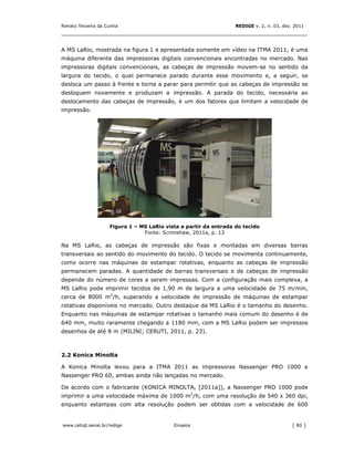 Renato Teixeira da Cunha                                          REDIGE v. 2, n. 03, dez. 2011
_______________________________________________________________________________


A MS LaRio, mostrada na figura 1 e apresentada somente em vídeo na ITMA 2011, é uma
máquina diferente das impressoras digitais convencionais encontradas no mercado. Nas
impressoras digitais convencionais, as cabeças de impressão movem-se no sentido da
largura do tecido, o qual permanece parado durante esse movimento e, a seguir, se
desloca um passo à frente e torna a parar para permitir que as cabeças de impressão se
desloquem novamente e produzam a impressão. A parada do tecido, necessária ao
deslocamento das cabeças de impressão, é um dos fatores que limitam a velocidade de
impressão.




                    Figura 1 – MS LaRio vista a partir da entrada do tecido
                                Fonte: Scrimshaw, 2011a, p. 13

Na MS LaRio, as cabeças de impressão são fixas e montadas em diversas barras
transversais ao sentido do movimento do tecido. O tecido se movimenta continuamente,
como ocorre nas máquinas de estampar rotativas, enquanto as cabeças de impressão
permanecem paradas. A quantidade de barras transversais e de cabeças de impressão
depende do número de cores a serem impressas. Com a configuração mais complexa, a
MS LaRio pode imprimir tecidos de 1,90 m de largura a uma velocidade de 75 m/min,
cerca de 8000 m2/h, superando a velocidade de impressão de máquinas de estampar
rotativas disponíveis no mercado. Outro destaque da MS LaRio é o tamanho do desenho.
Enquanto nas máquinas de estampar rotativas o tamanho mais comum do desenho é de
640 mm, muito raramente chegando a 1180 mm, com a MS LaRio podem ser impressos
desenhos de até 8 m (MILINI; CERUTI, 2011, p. 23).



2.2 Konica Minolta

A Konica Minolta levou para a ITMA 2011 as impressoras Nassenger PRO 1000 e
Nassenger PRO 60, ambas ainda não lançadas no mercado.

De acordo com o fabricante (KONICA MINOLTA, [2011a]), a Nassenger PRO 1000 pode
imprimir a uma velocidade máxima de 1000 m2/h, com uma resolução de 540 x 360 dpi,
enquanto estampas com alta resolução podem ser obtidas com a velocidade de 600


www.cetiqt.senai.br/redige                 Ensaios                                       │ 80 │
 