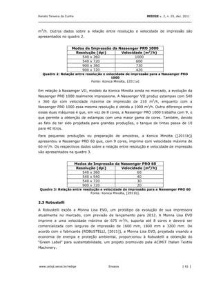 Renato Teixeira da Cunha                                     REDIGE v. 2, n. 03, dez. 2011
_______________________________________________________________________________


m2/h. Outros dados sobre a relação entre resolução e velocidade de impressão são
apresentados no quadro 2.


                      Modos de Impressão da Nassenger PRO 1000
                       Resolução (dpi)       Velocidade (m2/h)
                          540 x 360                 1000
                          540 x 720                 600
                          900 x 360                 730
                          900 x 720                 420
   Quadro 2: Relação entre resolução e velocidade de impressão para a Nassenger PRO
                                          1000
                              Fonte: Konica Minolta, [2011a]


Em relação à Nassenger VII, modelo da Konica Minolta ainda no mercado, a evolução da
Nassenger PRO 1000 realmente impressiona. A Nassenger VII produz estampas com 540
x 360 dpi com velocidade máxima de impressão de 210 m2/h, enquanto com a
Nassenger PRO 1000 essa mesma resolução é obtida a 1000 m2/h. Outra diferença entre
essas duas máquinas é que, em vez de 8 cores, a Nassenger PRO 1000 trabalha com 9, o
que permite a obtenção de estampas com uma maior gama de cores. Também, devido
ao fato de ter sido projetada para grandes produções, o tanque de tintas passa de 10
para 40 litros.

Para pequenas produções ou preparação de amostras, a Konica Minolta ([2011b])
apresentou a Nassenger PRO 60 que, com 9 cores, imprime com velocidade máxima de
60 m2/h. Os respectivos dados sobre a relação entre resolução e velocidade de impressão
são apresentados na quadro 3.


                           Modos de Impressão da Nassenger PRO 60
                            Resolução (dpi)      Velocidade (m2/h)
                               540 x 360                 60
                               540 x 540                 40
                               540 x 720                 30
                               900 x 720                 20
 Quadro 3: Relação entre resolução e velocidade de impressão para a Nassenger PRO 60
                             Fonte: Konica Minolta, [2011b].


2.3 Robustelli

A Robustelli expôs a Monna Lisa EVO, um protótipo da evolução de sua impressora
atualmente no mercado, com previsão de lançamento para 2012. A Monna Lisa EVO
imprime a uma velocidade máxima de 675 m2/h, suporta até 8 cores e deverá ser
comercializada com larguras de impressão de 1600 mm, 1800 mm e 3200 mm. De
acordo com o fabricante (ROBUSTELLI, [2011]), a Monna Lisa EVO, projetada visando a
economia de energia e proteção ambiental, proporcionou à Robustelli a obtenção do
“Green Label” para sustentabilidade, um projeto promovido pela ACIMIT Italian Textile
Machinery.




www.cetiqt.senai.br/redige                 Ensaios                                  │ 81 │
 