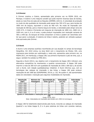 Renato Teixeira da Cunha                                      REDIGE v. 2, n. 03, dez. 2011
_______________________________________________________________________________


2.4 Zimmer

A Zimmer mostrou a Colaris, apresentada pela primeira vez na FESPA 2010, em
Munique. A Colaris é uma máquina versátil que pode imprimir diversos tipos de tecidos,
desde os mais finos de seda até os felpudos (ZIMMER, [2011]). A velocidade de produção
no modo de alta qualidade de impressão pode passar dos 700 m2/h que, para tecidos de
1800 mm de largura, equivalem a cerca de 400 m/h. No modo de impressão com
resolução de 360 dpi, para a mesma largura do tecido, a velocidade pode atingir cerca de
1400 m2/h. A Colaris é fornecida com larguras de impressão de 1800 mm, 2600 mm e
3200 mm, com 4, 6 ou 8 cores, e pode produzir impressões com resolução variando de
360 a 1440 dpi. Os tanques de tintas comportam 12 litros e podem ser reenchidos sem
ter que parar a produção. O sistema de tintas é aberto, podendo ser utilizada qualquer
tinta aprovada pela Zimmer.



2.5 Durst

A Durst é uma empresa austríaca reconhecida por sua atuação no campo da tecnologia
fotográfica. Em 2010 entrou na área têxtil com o lançamento da Rhotex 320, uma
impressora para tecidos por sublimação e, neste ano, apresentou pela primeira vez, na
FESPA 2011, em Hamburgo, a Kappa 180, sua primeira impressora a jato de tinta, que, a
seguir, também foi exibida na ITMA 2011.

Segundo a Durst (2011), seu objetivo com o lançamento da Kappa 180 é oferecer uma
alternativa competitiva às impressoras a quadros convencionais. A Kappa 180 pode
imprimir a mais de 300 m/h com qualidade de impressão de 1056 x 600 dpi e, de acordo
com a Durst, com relação qualidade/preço imbatível. A Durst informou que, com as
tecnologias das cabeças de impressão e das tintas, a Kappa 180 pode produzir
resoluções de até 1680 dpi (SCRIMSHAW, 2011b, p. 32). No quadro 4, são apresentados
dados de velocidade e resolução para algumas modalidades de impressão.


   Resolução           Número de   Quantidade de       Velocidade          Velocidade
     (dpi)             Passagens    tinta (g/m2)        (m2/h)               (m/h)
   1056 x 600              1              7               606                 311
   1440 x 600              1              9               513                 263
   1680 x 600              1              11              461                 237
   1056 x 600              2              14              303                 155
   1440 x 600              2              19              256                 131
   1680 x 600              2              22              230                 118
 Quadro 4: Velocidades e resoluções para algumas modalidades de impressão da Kappa
                                           180
                                    Fonte: Durst, 2011
            Nota: Velocidades de impressão para tecido com 1950 mm de largura


A Kappa 180 foi totalmente desenvolvida pela Durst, incluindo as cabeças de impressão
QuadroZ e as tintas Kappa R, D e A para sistemas de tintas com corantes reativos,



www.cetiqt.senai.br/redige              Ensaios                                      │ 82 │
 