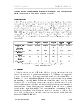 Renato Teixeira da Cunha                                         REDIGE v. 2, n. 03, dez. 2011
_______________________________________________________________________________


dispersos e ácidos, respectivamente. A impressora opera com 8 cores. Além do sistema
CMYK, utiliza também as cores laranja, vermelho, azul e cinza.



2.6 Stork Prints

A Stork Prints apresentou a Sphene, sua nova impressora digital, que demonstrou a
capacidade de imprimir tecido de poliamida com elastano com tintas ácidas a uma
velocidade máxima de 555 m2/h. Apesar da demonstração ter sido realizada com tecido
de poliamida/elastano, de acordo com a Stork Prints ([2011]), a Sphene pode imprimir
praticamente todos os tipos de tecidos com até 1850 mm de largura, com resolução de
600 x 600 dpi. Seis versões estão disponíveis para essa impressora com diferentes
configurações em função do número de filas de impressão e do número de cores. Dados
detalhados sobre os principais parâmetros dessas diferentes configurações encontram-se
no quadro 5.


                       Sphene   Sphene      Sphene      Sphene         Sphene        Sphene
                         6        8           12          16             18            24
 Resolução (dpi)     600x600     600x600      600x600       600x600  600x600         600x600
      Filas de
                         1           1            2            2         3               3
    impressão
    Largura de
                       1800        1800         1800         1800      1800            1800
impressão (mm)
     Número
                         6           8            6            8         6               8
     de cores
       Modo
 alta velocidade        255         240          413          383       555            525
      (m2/h)
       Modo
  alta resolução        128         113          240          210       345            310
      (m2/h)
              Quadro 5: Dados relativos às diferentes configurações da Sphene
                                 Fonte: Stork Prints, [2011]


2.7 Reggiani

A Reggiani, empresa que, em 2002, lançou a Dream, primeira impressora digital têxtil
considerada como sendo de escala industrial, exibiu na ITMA 2011 sua impressora atual,
a Renoir. Comparada com a Dream, com capacidade para imprimir tecidos de 160 cm de
largura a 150 m2/h e resolução de 600 dpi, a Renoir é um exemplo da recente evolução
da tecnologia de impressão digital têxtil da qual a Reggiani e grande parte dos demais
fabricantes vêm se beneficiando para produzir impressoras de alto desempenho com
melhor relação custo-benefício. Com valor de mercado inferior ao da Dream na época de
seu lançamento, a Renoir pode imprimir com velocidade de até 550 m2/h e a resolução
máxima de 2400 dpi é obtida a 150 m2/h. A Renoir opera com 8 cores, possui de 8 a 16
cabeças de impressão e é comercializada com larguras de impressão de 1800 mm, 2400
mm e 3400 mm. As tintas de impressão incluem corantes reativos, ácidos, dispersos e
pigmentos (REGGIANI, [2011a]).



www.cetiqt.senai.br/redige               Ensaios                                        │ 83 │
 