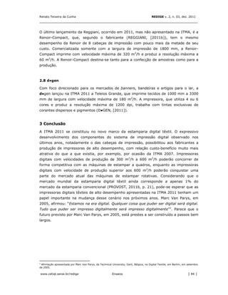 Renato Teixeira da Cunha                                                                REDIGE v. 2, n. 03, dez. 2011
_______________________________________________________________________________


O último lançamento da Reggiani, ocorrido em 2011, mas não apresentado na ITMA, é a
Renoir-Compact, que, segundo o fabricante (REGGIANI, [2011b]), tem o mesmo
desempenho da Renoir de 8 cabeças de impressão com pouco mais da metade de seu
custo. Comercializada somente com a largura de impressão de 1800 mm, a Renoir-
Compact imprime com velocidade máxima de 320 m2/h e produz a resolução máxima a
60 m2/h. A Renoir-Compact destina-se tanto para a confecção de amostras como para a
produção.



2.8 d●gen

Com foco direcionado para os mercados de banners, bandeiras e artigos para o lar, a
d●gen lançou na ITMA 2011 a Teleios Grande, que imprime tecidos de 1000 mm a 3300
mm de largura com velocidade máxima de 180 m2/h. A impressora, que utiliza 4 ou 6
cores e produz a resolução máxima de 1200 dpi, trabalha com tintas exclusivas de
corantes dispersos e pigmentos (D●GEN, [2011]).


3 Conclusão

A ITMA 2011 se constituiu no novo marco da estamparia digital têxtil. O expressivo
desenvolvimento dos componentes do sistema de impressão digital observado nos
últimos anos, notadamente o das cabeças de impressão, possibilitou aos fabricantes a
produção de impressoras de alto desempenho, com relação custo-benefício muito mais
atrativa do que a que existia, por exemplo, por ocasião da ITMA 2007. Impressoras
digitais com velocidades de produção de 300 m2/h a 600 m2/h poderão concorrer de
forma competitiva com as máquinas de estampar a quadros, enquanto as impressoras
digitais com velocidade de produção superior aos 600 m2/h poderão conquistar uma
parte do mercado atual das máquinas de estampar rotativas. Considerando que o
mercado mundial da estamparia digital têxtil ainda corresponde a apenas 1% do
mercado da estamparia convencional (PROVOST, 2011b, p. 21), pode-se esperar que as
impressoras digitais têxteis de alto desempenho apresentadas na ITMA 2011 tenham um
papel importante na mudança desse cenário nos próximos anos. Marc Van Parys, em
2005, afirmou: “Estamos na era digital. Qualquer coisa que puder ser digital será digital.
Tudo que puder ser impresso digitalmente será impresso digitalmente”1. Parece que o
futuro previsto por Marc Van Parys, em 2005, está prestes a ser construído a passos bem
largos.




1
 Afirmação apresentada por Marc Van Parys, da Technical University, Gent, Bélgica, na Digital Textile, em Berlim, em setembro
de 2005.

www.cetiqt.senai.br/redige                               Ensaios                                                     │ 84 │
 