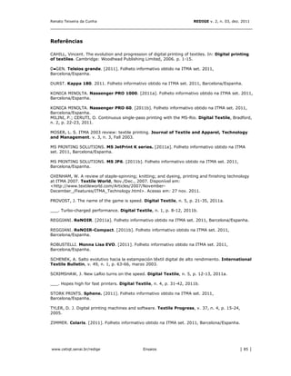 Renato Teixeira da Cunha                                                REDIGE v. 2, n. 03, dez. 2011
_______________________________________________________________________________


Referências

CAHILL, Vincent. The evolution and progression of digital printing of textiles. In: Digital printing
of textiles. Cambridge: Woodhead Publishing Limited, 2006. p. 1-15.

D●GEN. Teleios grande. [2011]. Folheto informativo obtido na ITMA set. 2011,
Barcelona/Espanha.

DURST. Kappa 180. 2011. Folheto informativo obtido na ITMA set. 2011, Barcelona/Espanha.

KONICA MINOLTA. Nassenger PRO 1000. [2011a]. Folheto informativo obtido na ITMA set. 2011,
Barcelona/Espanha.

KONICA MINOLTA. Nassenger PRO 60. [2011b]. Folheto informativo obtido na ITMA set. 2011,
Barcelona/Espanha.
MILINI, P.; CERUTI, O. Continuous single-pass printing with the MS-Rio. Digital Textile, Bradford,
n. 2, p. 22-23, 2011.

MOSER, L. S. ITMA 2003 review: textile printing. Journal of Textile and Apparel, Technology
and Management. v. 3, n. 3, Fall 2003.

MS PRINTING SOLUTIONS. MS JetPrint K series. [2011a]. Folheto informativo obtido na ITMA
set. 2011, Barcelona/Espanha.

MS PRINTING SOLUTIONS. MS JP6. [2011b]. Folheto informativo obtido na ITMA set. 2011,
Barcelona/Espanha.

OXENHAM, W. A review of staple-spinning; knitting; and dyeing, printing and finishing technology
at ITMA 2007. Textile World, Nov./Dec., 2007. Disponível em:
<http://www.textileworld.com/Articles/2007/November-
December_/Features/ITMA_Technology.html>. Acesso em: 27 nov. 2011.

PROVOST, J. The name of the game is speed. Digital Textile, n. 5, p. 21-35, 2011a.

___. Turbo-charged performance. Digital Textile, n. 1, p. 8-12, 2011b.

REGGIANI. ReNOIR. [2011a]. Folheto informativo obtido na ITMA set. 2011, Barcelona/Espanha.

REGGIANI. ReNOIR-Compact. [2011b]. Folheto informativo obtido na ITMA set. 2011,
Barcelona/Espanha.

ROBUSTELLI. Monna Lisa EVO. [2011]. Folheto informativo obtido na ITMA set. 2011,
Barcelona/Espanha.

SCHENEK, A. Salto evolutivo hacia la estampación têxtil digital de alto rendimiento. International
Textile Bulletin, v. 49, n. 1, p. 63-66, marzo 2003.

SCRIMSHAW, J. New LaRio turns on the speed. Digital Textile, n. 5, p. 12-13, 2011a.

___. Hopes high for fast printers. Digital Textile, n. 4, p. 31-42, 2011b.

STORK PRINTS. Sphene. [2011]. Folheto informativo obtido na ITMA set. 2011,
Barcelona/Espanha.

TYLER, D. J. Digital printing machines and software. Textile Progress, v. 37, n. 4, p. 15-24,
2005.

ZIMMER. Colaris. [2011]. Folheto informativo obtido na ITMA set. 2011, Barcelona/Espanha.




www.cetiqt.senai.br/redige                    Ensaios                                          │ 85 │
 
