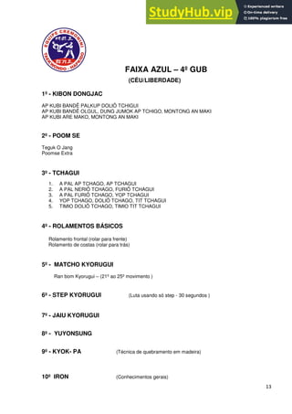 13
FAIXA AZUL – 4º GUB
(CÉU/LIBERDADE)
1º - KIBON DONGJAC
AP KUBI BANDÊ PALKUP DOLIÔ TCHIGUI
AP KUBI BANDÊ OLGUL, DUNG JUMOK AP TCHIGO, MONTONG AN MAKI
AP KUBI ARE MAKO, MONTONG AN MAKI
2º - POOM SE
Teguk O Jang
Poomse Extra
3º - TCHAGUI
1. A PAL AP TCHAGO, AP TCHAGUI
2. A PAL NERIÔ TCHAGO, FURIÔ TCHAGUI
3. A PAL FURIÔ TCHAGO, YOP TCHAGUI
4. YOP TCHAGO, DOLIÕ TCHAGO, TIT TCHAGUI
5. TIMIO DOLIÔ TCHAGO, TIMIO TIT TCHAGUI
4º - ROLAMENTOS BÁSICOS
Rolamento frontal (rolar para frente)
Rolamento de costas (rolar para trás)
5º - MATCHO KYORUGUI
Ran bom Kyorugui – (21º ao 25º movimento )
6º - STEP KYORUGUI (Luta usando só step - 30 segundos )
7º - JAIU KYORUGUI
8º - YUYONSUNG
9º - KYOK- PA (Técnica de quebramento em madeira)
10º IRON (Conhecimentos gerais)
 