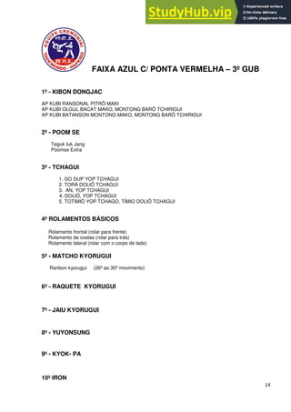 14
FAIXA AZUL C/ PONTA VERMELHA – 3º GUB
1º - KIBON DONGJAC
AP KUBI RANSONAL PITRÔ MAKI
AP KUBI OLGUL BACAT MAKO, MONTONG BARÔ TCHIRIGUI
AP KUBI BATANSON MONTONG MAKO, MONTONG BARÔ TCHIRIGUI
2º - POOM SE
Teguk Iuk Jang
Poomse Extra
3º - TCHAGUI
1. GO DUP YOP TCHAGUI
2. TORÁ DOLIÔ TCHAGUI
3. AN, YOP TCHAGUI
4. DOLIÔ, YOP TCHAGUI
5. TOTIMIÔ YOP TCHAGO, TÍMIO DOLIÔ TCHAGUI
4º ROLAMENTOS BÁSICOS
Rolamento frontal (rolar para frente)
Rolamento de costas (rolar para trás)
Rolamento lateral (rolar com o corpo de lado)
5º - MATCHO KYORUGUI
Ranbon kyorugui (26º ao 30º movimento)
6º - RAQUETE KYORUGUI
7º - JAIU KYORUGUI
8º - YUYONSUNG
9º - KYOK- PA
10º IRON
 