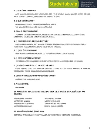 2
1. O QUE É TAE KWON DO?
ARTE MARCIAL COREANA QUE UTILIZA 70% DOS PÉS E 30% DAS MÄOS, NASCIDA A MAIS DE 2000
ANOS. ESPORTE OLÍMPICO, DEFESA PESSOAL E ESTILO DE VIDA.
2. O QUE SIGNIFICA TKD?
O CAMINHO DOS PÉS E DAS MÄOS ATRAVÉS DA MENTE.
TAE (pés), KWON (mãos) e DO (caminho/filosofia).
3. QUAL O OBJETIVO DO TKD?
FORMAR UMA PESSOA DIGNA, RESPEITADA E DE BOAS MANEIRAS, ATRAVÉS DE
UM CORPO SAUDÁVEL E MENTE DISCIPLINADA.
4. O OBJETIVO DO TREINO DE TKD?
ADQUIRIR FILOSOFIA DA ARTE MARCIAL COREANA, PENSAMENTOS POSITIVOS E CONQUISTAR A
FAIXA PRETA PARA UMA NOVA ETAPA, COMO ATLETA E PESSOA.
5. O QUE É KUKKIWON?
SEDE DO ORGÄO MÁXIMO MUNDIAL DO TKD (LOCALIZADO NA COREIA DO SUL)
6. O QUE SIGNIFICA CBTKD?
CONFEDERAÇÃO BRASILEIRA DE TAEKWONDO (ÓRGÃO MÁXIMO DO TKD NO BRASIL)
7. QUEM INTRODUZIU O TKD NO BRASIL?
GRÄO MESTRE SANG MIM CHO EM 1970 NO ESTADO DE SÃO PAULO, ABRINDO A PRIMEIRA
ACADEMIA DE TKD NO BRASIL (ACADEMIA LIBERDADE).
8. QUEM INTRODUZIU O TKD NO ESPÍRITO SANTO?
GRÃO MESTRE SUNG JANG HONG
9. A BASE DO TKD.
DISCIPLINA
10. NOMES DE ALGUNS MESTRES DO TKD, DE GRANDE IMPORTÂNCIA NO
BRASIL:
MESTRE SANG MIN CHO MESTRE YEO JUN KIM
MESTRE YEO MIN KIN MESTRE YEO JIN KIM
MESTRE SUNG JANG HONG MESTRE YEONG HWAN PARK
MESTRE FÁBIO GOULART MESTRE CARLOS NEGRÃO
11. PRINCÍPIOS DO TKD (JUNG SING)
CORTESIA, INTEGRIDADE, PERSEVERANÇA, AUTOCONTROLE E ESPÍRITO INDOMÁVEL.
 
