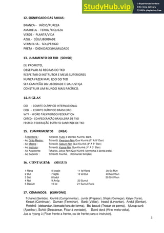 3
12. SIGNIFICADO DAS FAIXAS:
BRANCA - INÍCIO/PUREZA
AMARELA - TERRA /RIQUEZA
VERDE - PLANTA/VIDA
AZUL - CÉU/LIBERDADE
VERMELHA - SOL/PERIGO
PRETA - DIGNIDADE/HUMILDADE
13. JURAMENTO DO TKD (SONSO)
EU PROMETO,
OBSERVAR AS REGRAS DO TKD
RESPEITAR O INSTRUTOR E MEUS SUPERIORES
NUNCA FAZER MAU USO DO TKD
SER CAMPEÃO DA LIBERDADE E DA JUSTIÇA
CONSTRUIR UM MUNDO MAIS PACÍFICO.
14. SIGLAS
COI - COMITE OLÍMPICO INTERNACIONAL
COB - COMITE OLÍMPICO BRASILEIRO
WTF - WORD TAEKWONDO FEDERATION
CBTKD - CONFEDERAÇÃO BRASILEIRA DE TKD
FESTKD- FEDERAÇÃO ESPÍRITO SANTENSE DE TKD
15. CUMPRIMENTOS (INSA)
- À Bandeira : Tchariôt, Kukki é Derraio Kiunhé, Barô.
- Ao Grão-Mestre : Tchariôt, Kwanjam-Nim Que Kiunhé.(7° A 9° Dan)
- Ao Mestre : Tchariôt, Sabum-Nim Que Kiunhé.(4° A 6° Dan)
- Ao Instrutor : Tchariôt, Kyosa-Nim Que Kiunhé.(1° A 3° Dan)
- Ao Assistente: Tchariot, Jokyo-Nim Que Kiunhé (vermelha e ponta preta)
- Ao Superior : Tchariôt, Kiunhé. (Comando Simples)
16. CONTAGEM: (SEGUI)
1 Rana 6 Iossôt 11 Iol Rana 30 So Run
2 Dul 7 Ilgôb 12 Iol Dul 40 Ma Rhun
3 Set 8 Iodol 50 Shi Rhun
4 Net 9 Arrôp 20 Sumul
5 Dassôt 10 Iol 21 Sumul Rana
17. COMANDOS: (KURYONG)
Tchariot (Sentido), Kiunhê (Cumprimentar), Jumbi (Preparar), Shijak (Começar), Kalyo (Parar),
Kesok (Continuar), Guman (Terminar), Barô (Voltar), Irossó (Levantar), Andjá (Sentar),
Retchiô (debandar, liberado(fora de forma), Bal bacuó (Trocar de perna), Murup curô
(Ajoelhar), Schiô (Descansar, Ficar à vontade), Duiró dorá (Virar meia volta),
Jua u hyang ú (Ficar frente a frente, ou de frente para o instrutor).
 
