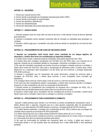 6
ARTIGO 16 – DECISÕES
1. Vencer por nocaute técnico (KO).
2. Vencer devido à paralisação da competição solicitada pelo árbitro (RSC).
3. Vencer devido à pontuação ou superioridade.
4. Vencer por abandono (desistência).
5. Vencer por desclassificação.
6. Vencer por declaração de punição dada pelo árbitro.
ARTIGO 17 – KNOCK DOWN
1. Quando qualquer parte do corpo além da sola do pé tocar o chão devido à força da técnica aplicada
pelo adversário.
2. Quando o competidor estiver abalado mostrando falta de intenção ou habilidade para prosseguir no
combate.
3. Quando o árbitro julga que o competidor não pode continuar devido ao resultado de uma técnica bem
executada.
ARTIGO 18 – PROCEDIMENTOS EM CASO DE UM KNOCK DOWN
1. Quando um competidor sofre knock down como resultado de um ataque legítimo do
adversário, o árbitro deve levar em consideração as seguintes medidas:
1) O árbitro deve manter o atacante longe do competidor nocauteado declarando KAL-YEO.
2) O árbitro deve abrir contagem começando com HA-NAH (um) até YEOL (dez), num intervalo de um
segundo, dirigindo-se ao competidor deitado ou nocauteado, mostrando a contagem com a mão.
3) No caso do competidor nocauteado se levantar durante a contagem e desejar continuar o combate, o
árbitro deve contar até YEO-DUL (oito) para a recuperação do adversário caído. O árbitro deve, então,
determinar se o adversário está recuperado e se ele achar que sim continuar o combate declarando
KYE-SOK (continuar).
4) Quando o competidor que foi nocauteado não puder demonstrar vontade de continuar após a
contagem de YEO-DUL (oito), o árbitro deve anunciar o outro competidor como vencedor por
desistência.
5) A contagem deve continuar mesmo após o final do round ou o término do tempo de combate.
6) No caso dos dois competidores estarem nocauteados, o árbitro deve continuar abrindo a contagem,
enquanto um dos competidores não tiver se recuperado suficientemente.
7) Quando ambos os competidores não conseguirem se recuperar até a contagem de YEOL (10), o
vencedor deve ser decidido pelos pontos feitos antes da ocorrência do nocaute.
8) Quando o árbitro julgar que o competidor não tem condições de continuar no combate, o árbitro deve
decidir quem será o vencedor mesmo sem a contagem ou durante a contagem.
ARTIGO 19 – PROCEDIMENTO PARA SUSPENDER O COMBATE
Quando o atleta precisar parar devido a um ferimento ou ambos competidores necessitarem parar, o
árbitro deverá fazer o seguinte, enquanto que se o caso garantir suspensão além do procedimento
prescrito, o juiz deve declarar SHI-GAN (tempo) e continuar o combate dizendo KE-SÔ (continue).
1) O árbitro deverá suspender o combate com a declaração de KAL-YEO e ordenar que a contagem do
combate fosse suspensa anunciando KYE-SHI (suspensão).
2) O árbitro deverá permitir que o atleta receba tratamento médico dentro de um (1) minuto.
3) O atleta que não demonstrar vontade de continuar o combate depois de um minuto mesmo no caso de
um machucado leve deve ser declarado perdedor pelo árbitro.
4) No caso da continuação do combate ser impossível após um minuto, o atleta que causou o
machucado devido a um ato proibido deve ser penalizado com a falta GAM-JEOM e será declarado
perdedor.
 