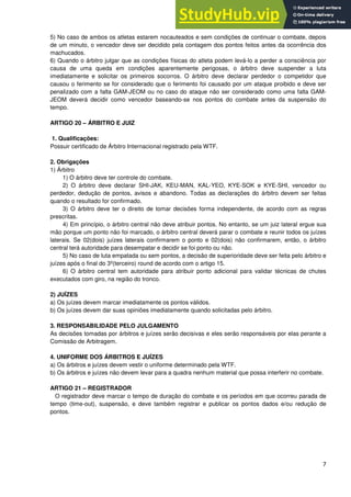 7
5) No caso de ambos os atletas estarem nocauteados e sem condições de continuar o combate, depois
de um minuto, o vencedor deve ser decidido pela contagem dos pontos feitos antes da ocorrência dos
machucados.
6) Quando o árbitro julgar que as condições físicas do atleta podem levá-lo a perder a consciência por
causa de uma queda em condições aparentemente perigosas, o árbitro deve suspender a luta
imediatamente e solicitar os primeiros socorros. O árbitro deve declarar perdedor o competidor que
causou o ferimento se for considerado que o ferimento foi causado por um ataque proibido e deve ser
penalizado com a falta GAM-JEOM ou no caso do ataque não ser considerado como uma falta GAM-
JEOM deverá decidir como vencedor baseando-se nos pontos do combate antes da suspensão do
tempo.
ARTIGO 20 – ÁRBITRO E JUIZ
1. Qualificações:
Possuir certificado de Árbitro Internacional registrado pela WTF.
2. Obrigações
1) Árbitro
1) O árbitro deve ter controle do combate.
2) O árbitro deve declarar SHI-JAK, KEU-MAN, KAL-YEO, KYE-SOK e KYE-SHI, vencedor ou
perdedor, dedução de pontos, avisos e abandono. Todas as declarações do árbitro devem ser feitas
quando o resultado for confirmado.
3) O árbitro deve ter o direito de tomar decisões forma independente, de acordo com as regras
prescritas.
4) Em princípio, o árbitro central não deve atribuir pontos. No entanto, se um juiz lateral ergue sua
mão porque um ponto não foi marcado, o árbitro central deverá parar o combate e reunir todos os juízes
laterais. Se 02(dois) juízes laterais confirmarem o ponto e 02(dois) não confirmarem, então, o árbitro
central terá autoridade para desempatar e decidir se foi ponto ou não.
5) No caso de luta empatada ou sem pontos, a decisão de superioridade deve ser feita pelo árbitro e
juízes após o final do 3º(terceiro) round de acordo com o artigo 15.
6) O árbitro central tem autoridade para atribuir ponto adicional para validar técnicas de chutes
executados com giro, na região do tronco.
2) JUÍZES
a) Os juízes devem marcar imediatamente os pontos válidos.
b) Os juízes devem dar suas opiniões imediatamente quando solicitadas pelo árbitro.
3. RESPONSABILIDADE PELO JULGAMENTO
As decisões tomadas por árbitros e juízes serão decisivas e eles serão responsáveis por elas perante a
Comissão de Arbitragem.
4. UNIFORME DOS ÁRBITROS E JUÍZES
a) Os árbitros e juízes devem vestir o uniforme determinado pela WTF.
b) Os árbitros e juízes não devem levar para a quadra nenhum material que possa interferir no combate.
ARTIGO 21 – REGISTRADOR
O registrador deve marcar o tempo de duração do combate e os períodos em que ocorreu parada de
tempo (time-out), suspensão, e deve também registrar e publicar os pontos dados e/ou redução de
pontos.
 