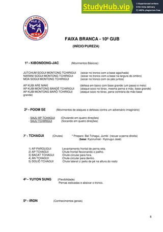 8
FAIXA BRANCA - 10º GUB
(INÍCIO/PUREZA)
1º - KIBONDONG-JAC (Movimentos Básicos):
JUTCHUM SOGUI MONTONG TCHIRIGUI (socar no tronco com a base agachada)
NARANI SOGUI MONTONG TCHIRIGUI (socar no tronco com a base na largura do ombro)
MOA SOGUI MONTONG TCHIRIGUI (socar no tronco com os pés juntos)
AP KUBI ARE MAKI (defesa em baixo com base grande (um passo e meio)
AP KUBI MONTONG BANDÊ TCHIRIGUI (ataque soco no tórax, mesma perna e mão, base grande)
AP KUBI MONTONG BARÔ TCHIRIGUI (ataque soco no tórax, pena contrária da mão base
grande)
2º - POOM SE (Movimentos de ataques e defesas contra um adversário imaginário)
- SAJU AP TCHAGUI (Chutando em quatro direções)
- SAJU TCHIRIGUI (Socando em quatro direções)
3º - TCHAGUI (Chutes) * Preparo: Bal Tchagui, Jumbi (recuar a perna direita)
(base: Kyonumsé - Kyorugui Jasé)
1) AP PAROLIGUI Levantamento frontal de perna reta.
2) AP TCHAGUI Chute frontal flexionando o joelho.
3) BACAT TCHAGUI Chute circular para fora.
4) AN TCHAGUI Chute circular para dentro.
5) DOLIÔ TCHAGUI Chute lateral c/ peito de pé na altura do rosto
4º - YUYON SUNG (Flexibilidade)
Pernas esticadas e abaixar o tronco.
5º - IRON (Conhecimentos gerais)
 