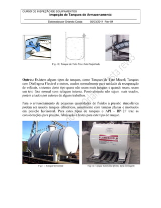 CURSO DE INSPEÇÃO DE EQUIPAMENTOS 
Inspeção de Tanques de Armazenamento 
________________________________________________________________ 
Elaborado por Orlando Costa: 05/03/2011 Rev-04 
Fig-10: Tanque de Teto Fixo Auto Suportado 
Outros: Existem alguns tipos de tanques, como Tanques de Teto Móvel; Tanques 
com Diafragma Flexível e outros, usados normalmente para unidade de recuperação 
de voláteis, sistemas deste tipo quase não usam mais tanques e quando usam, usam 
um teto fixo normal com selagem interna. Possivelmente não sejam mais usados, 
porém citados por autores de alguns trabalhos. 
Para o armazenamento de pequenas quantidades de fluidos à pressão atmosférica 
podem ser usados tanques cilíndricos, usualmente com tampas planas e montados 
em posição horizontal. Para estes tipos de tanques o API – RP12F traz as 
considerações para projeto, fabricação e testes para este tipo de tanque. 
Fig-11: Tanque horizontal Fig-12: Tanque horizontal pronto para montagem 
 