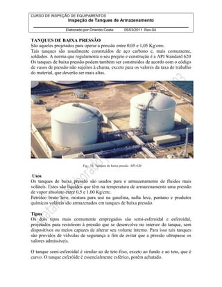 CURSO DE INSPEÇÃO DE EQUIPAMENTOS 
Inspeção de Tanques de Armazenamento 
________________________________________________________________ 
Elaborado por Orlando Costa: 05/03/2011 Rev-04 
TANQUES DE BAIXA PRESSÃO 
São aqueles projetados para operar a pressão entre 0,05 e 1,05 Kg/cm2. 
Tais tanques são usualmente construídos de aço carbono e, mais comumente, 
soldados. A norma que regulamenta o seu projeto e construção é a API Standard 620 
Os tanques de baixa pressão podem também ser construídos de acordo com o código 
de vasos de pressão não sujeitos à chama, exceto para os valores da taxa de trabalho 
do material, que deverão ser mais altas. 
Fig.- 13: Tanques de baixa pressão API-620 
Usos 
Os tanques de baixa pressão são usados para o armazenamento de fluidos mais 
voláteis. Estes são líquidos que têm na temperatura de armazenamento uma pressão 
de vapor absoluto entre 0,5 e 1,00 Kg/cm2. 
Petróleo bruto leve, mistura para uso na gasolina, nafta leve, pentano e produtos 
químicos voláteis são armazenados em tanques de baixa pressão. 
Tipos 
Os dois tipos mais comumente empregados são semi-esferoidal e esferoidal, 
projetados para resistirem à pressão que se desenvolve no interior do tanque, sem 
dispositivos ou meios capazes de alterar seu volume interno. Para isso tais tanques 
são providos de válvulas de segurança a fim de evitar que a pressão ultrapasse os 
valores admissíveis. 
O tanque semi-esferoidal é similar ao de teto-fixo, exceto ao fundo e ao teto, que é 
curvo. O tanque esferóide é essencialmente esférico, porém achatado. 
 