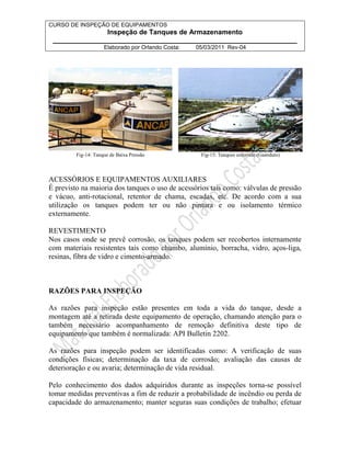 CURSO DE INSPEÇÃO DE EQUIPAMENTOS 
Inspeção de Tanques de Armazenamento 
________________________________________________________________ 
Elaborado por Orlando Costa: 05/03/2011 Rev-04 
Fig-14: Tanque de Baixa Pressão Fig-15: Tanques esferóide (Gasoduto) 
ACESSÓRIOS E EQUIPAMENTOS AUXILIARES 
É previsto na maioria dos tanques o uso de acessórios tais como: válvulas de pressão 
e vácuo, anti-rotacional, retentor de chama, escadas, etc. De acordo com a sua 
utilização os tanques podem ter ou não pintura e ou isolamento térmico 
externamente. 
REVESTIMENTO 
Nos casos onde se prevê corrosão, os tanques podem ser recobertos internamente 
com materiais resistentes tais como chumbo, alumínio, borracha, vidro, aços-liga, 
resinas, fibra de vidro e cimento-armado. 
RAZÕES PARA INSPEÇÃO 
As razões para inspeção estão presentes em toda a vida do tanque, desde a 
montagem até a retirada deste equipamento de operação, chamando atenção para o 
também necessário acompanhamento de remoção definitiva deste tipo de 
equipamento que também é normalizada: API Bulletin 2202. 
As razões para inspeção podem ser identificadas como: A verificação de suas 
condições físicas; determinação da taxa de corrosão; avaliação das causas de 
deterioração e ou avaria; determinação de vida residual. 
Pelo conhecimento dos dados adquiridos durante as inspeções torna-se possível 
tomar medidas preventivas a fim de reduzir a probabilidade de incêndio ou perda de 
capacidade do armazenamento; manter seguras suas condições de trabalho; efetuar 
 