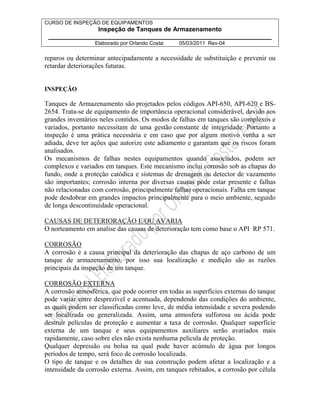 CURSO DE INSPEÇÃO DE EQUIPAMENTOS 
Inspeção de Tanques de Armazenamento 
________________________________________________________________ 
Elaborado por Orlando Costa: 05/03/2011 Rev-04 
reparos ou determinar antecipadamente a necessidade de substituição e prevenir ou 
retardar deteriorações futuras. 
INSPEÇÃO 
Tanques de Armazenamento são projetados pelos códigos API-650, API-620 e BS- 
2654. Trata-se de equipamento de importância operacional considerável, devido aos 
grandes inventários neles contidos. Os modos de falhas em tanques são complexos e 
variados, portanto necessitam de uma gestão constante de integridade. Portanto a 
inspeção é uma prática necessária e em caso que por algum motivo venha a ser 
adiada, deve ter ações que autorize este adiamento e garantam que os riscos foram 
analisados. 
Os mecanismos de falhas nestes equipamentos quando associados, podem ser 
complexos e variados em tanques. Este mecanismo inclui corrosão sob as chapas do 
fundo, onde a proteção catódica e sistemas de drenagem ou detector de vazamento 
são importantes; corrosão interna por diversas causas pode estar presente e falhas 
não relacionadas com corrosão, principalmente falhas operacionais. Falha em tanque 
pode desdobrar em grandes impactos principalmente para o meio ambiente, seguido 
de longa descontinuidade operacional. 
CAUSAS DE DETERIORAÇÃO E/OU AVARIA 
O norteamento em analise das causas de deterioração tem como base o API RP 571. 
CORROSÃO 
A corrosão é a causa principal da deterioração das chapas de aço carbono de um 
tanque de armazenamento, por isso sua localização e medição são as razões 
principais da inspeção de um tanque. 
CORROSÃO EXTERNA 
A corrosão atmosférica, que pode ocorrer em todas as superfícies externas do tanque 
pode variar entre desprezível e acentuada, dependendo das condições do ambiente, 
as quais podem ser classificadas como leve, de média intensidade e severa podendo 
ser localizada ou generalizada. Assim, uma atmosfera sulforosa ou ácida pode 
destruir películas de proteção e aumentar a taxa de corrosão. Qualquer superfície 
externa de um tanque e seus equipamentos auxiliares serão avariados mais 
rapidamente, caso sobre eles não exista nenhuma película de proteção. 
Qualquer depressão ou bolsa na qual pode haver acúmulo de água por longos 
períodos de tempo, será foco de corrosão localizada. 
O tipo de tanque e os detalhes de sua construção podem afetar a localização e a 
intensidade da corrosão externa. Assim, em tanques rebitados, a corrosão por célula 
 