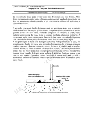CURSO DE INSPEÇÃO DE EQUIPAMENTOS 
Inspeção de Tanques de Armazenamento 
________________________________________________________________ 
Elaborado por Orlando Costa: 05/03/2011 Rev-04 
de concentração ácida pode ocorrer com mais freqüência que nos demais. Além 
disso, os vazamentos pelas juntas rebitadas podem destruir a película de proteção na 
área do vazamento criando caminho e ou concentração diferencial acelerando a 
corrosão localizada. 
A corrosão externa do fundo do tanque pode ser problema sério, pois o material 
usado como base do tanque, podem conter composto químicos corrosivos; assim, 
quando escória de alto forno, contendo compostos de enxofre, é usada como 
material componente da base,, torna-se quando molhada, altamente corrosiva. A 
presença de argila como contaminante da areia da base causa corrosão eletroquímica 
com conseqüente formação de alvéolos nos locais de concentração de argila. 
A má preparação da base com drenagem deficiente pode permitir que a água, em 
contato com o fundo, provoque uma corrosão eletroquímica. Se o tanque armazena 
produto corrosivo e houver vazamento através do fundo, o produto pode acumular-se 
entre a base e o fundo e corroer sua superfície externa. Uma vedação deficiente 
entre a base e o fundo pode criar condição para ocorrência de corrosão na superfície 
externa. Uma vedação deficiente entre a chapa de apoio do fundo do tanque e sua 
base ou seus suportes (quando o tanque é montado acima do solo) pode permitir o 
acúmulo de umidade e acelerar a corrosão em determinadas áreas da chapa de apoio 
ou do fundo. 
Fig.- 16: Ocorrência de corrosão devido a falha da impermeabilização 
 