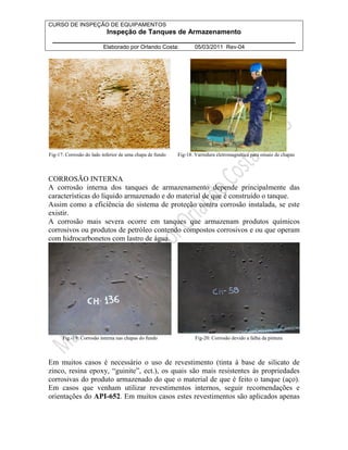 CURSO DE INSPEÇÃO DE EQUIPAMENTOS 
Inspeção de Tanques de Armazenamento 
________________________________________________________________ 
Elaborado por Orlando Costa: 05/03/2011 Rev-04 
Fig-17: Corrosão do lado inferior de uma chapa de fundo Fig-18: Varredura eletromagnética para ensaio de chapas 
CORROSÃO INTERNA 
A corrosão interna dos tanques de armazenamento depende principalmente das 
características do líquido armazenado e do material de que é construído o tanque. 
Assim como a eficiência do sistema de proteção contra corrosão instalada, se este 
existir. 
A corrosão mais severa ocorre em tanques que armazenam produtos químicos 
corrosivos ou produtos de petróleo contendo compostos corrosivos e ou que operam 
com hidrocarbonetos com lastro de água. 
Fig.-19: Corrosão interna nas chapas do fundo Fig-20: Corrosão devido a falha da pintura 
Em muitos casos é necessário o uso de revestimento (tinta à base de silicato de 
zinco, resina epoxy, “guinite”, ect.), os quais são mais resistentes às propriedades 
corrosivas do produto armazenado do que o material de que é feito o tanque (aço). 
Em casos que venham utilizar revestimentos internos, seguir recomendações e 
orientações do API-652. Em muitos casos estes revestimentos são aplicados apenas 
 
