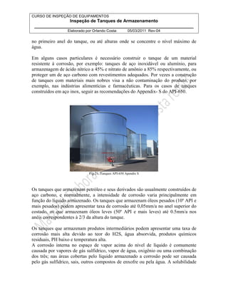 CURSO DE INSPEÇÃO DE EQUIPAMENTOS 
Inspeção de Tanques de Armazenamento 
________________________________________________________________ 
Elaborado por Orlando Costa: 05/03/2011 Rev-04 
no primeiro anel do tanque, ou até alturas onde se concentre o nível máximo de 
água. 
Em alguns casos particulares é necessário construir o tanque de um material 
resistente à corrosão, por exemplo: tanques de aço inoxidável ou alumínio, para 
armazenagem de ácido nítrico a 45% e nitrato de amônio a 85% respectivamente, ou 
proteger um de aço carbono com revestimentos adequados. Por vezes a construção 
de tanques com materiais mais nobres visa a não contaminação do produto, por 
exemplo, nas indústrias alimentícias e farmacêuticas. Para os casos de tanques 
construídos em aço inox, seguir as recomendações do Appendix- S do API-650. 
Fig-21: Tanques API-650 Apendix S 
Os tanques que armazenam petróleo e seus derivados são usualmente construídos de 
aço carbono, e normalmente, a intensidade de corrosão varia principalmente em 
função do líquido armazenado. Os tanques que armazenam óleos pesados (10º API e 
mais pesados) podem apresentar taxa de corrosão até 0,05mm/a no anel superior do 
costado, os que armazenam óleos leves (50º API e mais leves) até 0.5mm/a nos 
anéis correspondentes à 2/3 da altura do tanque. 
Os tanques que armazenam produtos intermediários podem apresentar uma taxa de 
corrosão mais alta devido ao teor do H2S, água absorvida, produtos químicos 
residuais, PH baixo e temperatura alta. 
A corrosão interna no espaço de vapor acima do nível de líquido é comumente 
causada por vapores de gás sulfídrico, vapor de água, oxigênio ou uma combinação 
dos três; nas áreas cobertas pelo líquido armazenado a corrosão pode ser causada 
pelo gás sulfídrico, sais, outros compostos de enxofre ou pela água. A solubilidade 
 