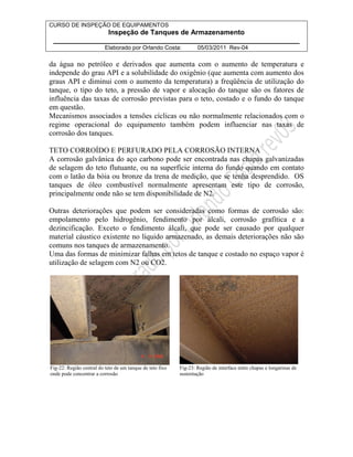 CURSO DE INSPEÇÃO DE EQUIPAMENTOS 
Inspeção de Tanques de Armazenamento 
________________________________________________________________ 
Elaborado por Orlando Costa: 05/03/2011 Rev-04 
da água no petróleo e derivados que aumenta com o aumento de temperatura e 
independe do grau API e a solubilidade do oxigênio (que aumenta com aumento dos 
graus API e diminui com o aumento da temperatura) a freqüência de utilização do 
tanque, o tipo do teto, a pressão de vapor e alocação do tanque são os fatores de 
influência das taxas de corrosão previstas para o teto, costado e o fundo do tanque 
em questão. 
Mecanismos associados a tensões cíclicas ou não normalmente relacionados com o 
regime operacional do equipamento também podem influenciar nas taxas de 
corrosão dos tanques. 
TETO CORROÍDO E PERFURADO PELA CORROSÃO INTERNA 
A corrosão galvânica do aço carbono pode ser encontrada nas chapas galvanizadas 
de selagem do teto flutuante, ou na superfície interna do fundo quando em contato 
com o latão da bóia ou bronze da trena de medição, que se tenha desprendido. OS 
tanques de óleo combustível normalmente apresentam este tipo de corrosão, 
principalmente onde não se tem disponibilidade de N2. 
Outras deteriorações que podem ser consideradas como formas de corrosão são: 
empolamento pelo hidrogênio, fendimento por álcali, corrosão grafítica e a 
dezincificação. Exceto o fendimento álcali, que pode ser causado por qualquer 
material cáustico existente no líquido armazenado, as demais deteriorações não são 
comuns nos tanques de armazenamento. 
Uma das formas de minimizar falhas em tetos de tanque e costado no espaço vapor é 
utilização de selagem com N2 ou CO2. 
Fig-22: Região central do teto de um tanque de teto fixo 
onde pode concentrar a corrosão 
Fig-23: Região de interface entre chapas e longarinas de 
sustentação 
 