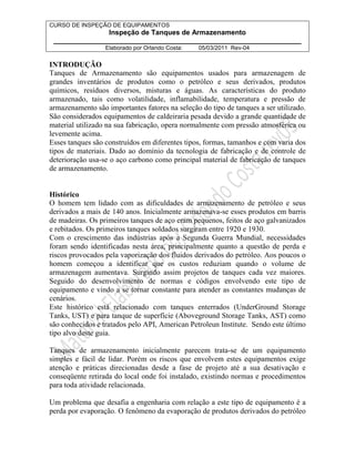 CURSO DE INSPEÇÃO DE EQUIPAMENTOS 
Inspeção de Tanques de Armazenamento 
________________________________________________________________ 
Elaborado por Orlando Costa: 05/03/2011 Rev-04 
INTRODUÇÃO 
Tanques de Armazenamento são equipamentos usados para armazenagem de 
grandes inventários de produtos como o petróleo e seus derivados, produtos 
químicos, resíduos diversos, misturas e águas. As características do produto 
armazenado, tais como volatilidade, inflamabilidade, temperatura e pressão de 
armazenamento são importantes fatores na seleção do tipo de tanques a ser utilizado. 
São considerados equipamentos de caldeiraria pesada devido a grande quantidade de 
material utilizado na sua fabricação, opera normalmente com pressão atmosférica ou 
levemente acima. 
Esses tanques são construídos em diferentes tipos, formas, tamanhos e com varia dos 
tipos de materiais. Dado ao domínio da tecnologia de fabricação e de controle de 
deterioração usa-se o aço carbono como principal material de fabricação de tanques 
de armazenamento. 
Histórico 
O homem tem lidado com as dificuldades de armazenamento de petróleo e seus 
derivados a mais de 140 anos. Inicialmente armazenava-se esses produtos em barris 
de madeiras. Os primeiros tanques de aço eram pequenos, feitos de aço galvanizados 
e rebitados. Os primeiros tanques soldados surgiram entre 1920 e 1930. 
Com o crescimento das indústrias após a Segunda Guerra Mundial, necessidades 
foram sendo identificadas nesta área, principalmente quanto a questão de perda e 
riscos provocados pela vaporização dos fluidos derivados do petróleo. Aos poucos o 
homem começou a identificar que os custos reduziam quando o volume de 
armazenagem aumentava. Surgindo assim projetos de tanques cada vez maiores. 
Seguido do desenvolvimento de normas e códigos envolvendo este tipo de 
equipamento e vindo a se tornar constante para atender as constantes mudanças de 
cenários. 
Este histórico está relacionado com tanques enterrados (UnderGround Storage 
Tanks, UST) e para tanque de superfície (Aboveground Storage Tanks, AST) como 
são conhecidos e tratados pelo API, American Petroleun Institute. Sendo este último 
tipo alvo deste guia. 
Tanques de armazenamento inicialmente parecem trata-se de um equipamento 
simples e fácil de lidar. Porém os riscos que envolvem estes equipamentos exige 
atenção e práticas direcionadas desde a fase de projeto até a sua desativação e 
conseqüente retirada do local onde foi instalado, existindo normas e procedimentos 
para toda atividade relacionada. 
Um problema que desafia a engenharia com relação a este tipo de equipamento é a 
perda por evaporação. O fenômeno da evaporação de produtos derivados do petróleo 
 