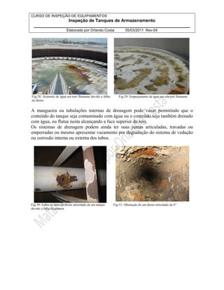 CURSO DE INSPEÇÃO DE EQUIPAMENTOS 
Inspeção de Tanques de Armazenamento 
________________________________________________________________ 
Elaborado por Orlando Costa: 05/03/2011 Rev-04 
Fig-28: Acúmulo de água em teto flutuante devido a falha 
no dreno 
Fig-29: Empoçamento de água em um teto flutuante 
A mangueira ou tubulações internas de drenagem pode vazar permitindo que o 
conteúdo do tanque seja contaminado com água ou o conteúdo seja também drenado 
com água, ou flutue nesta alcançando a face superior do teto. 
Os sistemas de drenagem podem ainda ter suas juntas articuladas, travadas ou 
emperradas ou mesmo apresentar vazamento por degradação do sistema de vedação 
ou corrosão interna ou externa dos tubos. 
Fig-30: Falha no tubo do dreno articulado de um tanque 
devido a falha da pintura 
Fig-31: Obstrução de um dreno articulado de 6” 
 
