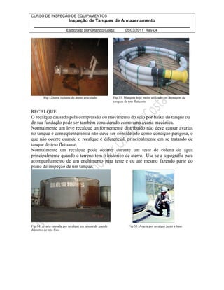 CURSO DE INSPEÇÃO DE EQUIPAMENTOS 
Inspeção de Tanques de Armazenamento 
________________________________________________________________ 
Elaborado por Orlando Costa: 05/03/2011 Rev-04 
Fig-32Junta isolante do dreno articulado Fig:33: Mangote hoje muito utilizado em drenagem de 
tanques de teto flutuante 
RECALQUE 
O recalque causado pela compressão ou movimento do solo por baixo do tanque ou 
de sua fundação pode ser também considerado como uma avaria mecânica. 
Normalmente um leve recalque uniformemente distribuído não deve causar avarias 
no tanque e conseqüentemente não deve ser considerado como condição perigosa, o 
que não ocorre quando o recalque é diferencial, principalmente em se tratando de 
tanque de teto flutuante. 
Normalmente um recalque pode ocorrer durante um teste de coluna de água 
principalmente quando o terreno tem o histórico de aterro. Usa-se a topografia para 
acompanhamento de um enchimento para teste e ou até mesmo fazendo parte do 
plano de inspeção de um tanque. 
Fig-34: Avaria causada por recalque em tanque de grande 
diâmetro de teto fixo. 
Fig-35: Avaria por recalque junto a base. 
 