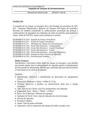 CURSO DE INSPEÇÃO DE EQUIPAMENTOS 
Inspeção de Tanques de Armazenamento 
________________________________________________________________ 
Elaborado por Orlando Costa: 05/03/2011 Rev-04 
INSPEÇÃO 
A inspeção de um tanque ou tancagem deve está baseada nos princípios do API- 
653 – Inspeção, Manutenção e Reparos em Tanques API depois de instalados. 
Devendo ser também considerado os conhecimentos acumulado das práticas e 
conhecimentos de engenharia nas indústrias de refino de petróleo, petroquímica e 
outras. Além do API-653, temos como referência as normas: 
PETROBRAS N-2318 - Inspeção de Tanque Atmosférico; 
PETROBRAS N-270 - Projeto de Tanque Atmosférico; 
PETROBRAS N-271 - Montagem de Tanques de Armazenamento; 
PETROBRAS N-1593 - Ensaio Não-Destrutivo - Estanqueidade; 
PETROBRAS N-1596 - Ensaio Não-Destrutivo - Líquido Penetrante; 
PETROBRAS N-1597 - Ensaio Não-Destrutivo - Visual; 
PETROBRAS N-1598 - Ensaio Não-Destrutivo - Partículas Magnéticas; 
PETROBRAS N-2098 - Inspeção de Duto Terrestre em Operação; 
PETROBRAS N-2162 - Permissão para Trabalho; 
Dados Técnicos: 
Inicialmente é necessário colher dados do tanque ou tancagem, com detalhes 
que possam ajudar tanto no planejamento da inspeção quanto no planejamento 
de uma parada de manutenção. Mesmo que a princípio pareçam desnecessários 
é interessante ter ao alcance do inspetor. 
DADOS: 
• Identificação: Descrever a identificação de documento do equipamento 
(TAG) 
• Dimensões: Diâmetro e Altura: 14.00m X 12.2m 
• Produto: descrever o produto ou características deste que o tanque 
armazena. 
• Teto: Tipo de teto: Domo, teto Fixo autoportante; teto flutuante. 
• Capacidade Nom. / Bruta: 1.700m3 / 1.878m3 
• Nível: Nível Máximo e Mínimo de operação. 
• Indicador de Nível: Citar o tipo de indicador do nível do tanque 
• Pressão de operação: 
• Proteção Catódica: 
• Juntas: Tipo de juntas utilizadas 
• Espessuras: citar as espessuras das chapas do fundo, costado e teto 
 