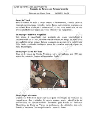 CURSO DE INSPEÇÃO DE EQUIPAMENTOS 
Inspeção de Tanques de Armazenamento 
________________________________________________________________ 
Elaborado por Orlando Costa: 05/03/2011 Rev-04 
Inspeção Visual 
Será executada em todo o tanque externa e internamente, visando observar 
possíveis ocorrências de corrosão e outros danos, redirecionando os ensaios, se 
necessário. Esta avaliação é indispensável, exceto com autorização de um 
profissional habilitado depois de avaliar o histórico do equipamento. 
Inspeção por Partícula Magnética 
Este ensaio é especificado para avaliação das soldas longitudinais e 
circunferencial do 1° anel, visando verificar trincas por fadiga de baixo ciclo 
e/ou defeitos graves gerados durante soldagem que possam vir a induzir uma 
falha. Serão examinadas também as soldas das conexões, suportes, clipes e da 
bacia de drenagem. 
Inspeção por Caixa de Vácuo 
Trata-se de Ensaio de Pressão Negativa e deve ser realizado em 100% das 
soldas das chapas do fundo e solda costado x fundo. 
Fig-43: Ensaio de caixa de Vácuo 
Inspeção por ultra-som 
O ensaio de Ultra Som deverá ser usado para confirmação de resultados ou 
entendimento dos resultados de outros ensaios, como, identificação de 
profundidade de descontinuidades detectadas pelo Ensaio de Partículas 
Magnéticas, de Caixa de Vácuo ou confirmação das detecções feita pelo 
Ensaio de Varredura Eletromagnéticas das chapas do fundo. 
 