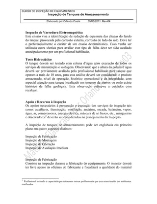 CURSO DE INSPEÇÃO DE EQUIPAMENTOS 
Inspeção de Tanques de Armazenamento 
________________________________________________________________ 
Elaborado por Orlando Costa: 05/03/2011 Rev-04 
Inspeção de Varredura Eletromagnética 
Este ensaio visa a identificação de redução de espessura das chapas do fundo 
do tanque, provocada pela corrosão externa, corrosão do lado do solo. Deve ter 
o preferencialmente o caráter de um ensaio determinístico. Caso venha ser 
utilizada outra técnica para avaliar este tipo de falha deve ter sido avaliado 
antecipadamente por um profissional habilitado. 
Teste Hidrostático 
O tanque deverá ser testado com coluna d’água após execução de todos os 
serviços de manutenção e soldagem. Observando que a altura da coluna d´água 
deverá ser previamente avaliada pelo profissional habilitado para tanque que 
operam a mais de 10 anos, para esta análise deverá ser considerado o produto 
armazenado, nível de operação, histórico operacional e de integridade, com 
especial atenção para tanque localizado em terrenos de aterros ou onde existe 
histórico de falha geológica. Esta observação refere-se a cuidados com 
recalque. 
Apoio e Recursos à Inspeção 
Os apoios necessários à preparação e execução dos serviços de inspeção tais 
como: auxiliares, iluminação, ventilação, andaime, escada, balancim, vapor, 
água, ar, compressores, energia elétrica, máscara de ar fresco, etc., mangueiras 
e observadores2 deverão ser considerados no planejamento da Inspeção. 
A inspeção de tanques de armazenamento pode ser englobada em primeiro 
plano em quatro aspectos distintos: 
Inspeção de Fabricação 
Inspeção de Montagem 
Inspeção de Operação 
Inspeção de Avaliação Imediata 
Inspeção de Fabricação 
Consiste na inspeção durante a fabricação do equipamento. O inspetor deverá 
ter livre acesso às oficinas do fabricante e fiscalizará a qualidade do material 
2 Profissional treinado e capacitado para observar outros profissionais que executam tarefas em ambientes 
confinados. 
 