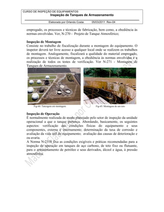 CURSO DE INSPEÇÃO DE EQUIPAMENTOS 
Inspeção de Tanques de Armazenamento 
________________________________________________________________ 
Elaborado por Orlando Costa: 05/03/2011 Rev-04 
empregado, os processos e técnicas de fabricação, bem como, a obediência às 
normas envolvidas. Ver, N-270 - Projeto de Tanque Atmosférico; 
Inspeção de Montagem 
Consiste no trabalho de fiscalização durante a montagem do equipamento. O 
inspetor deverá ter livre acesso a qualquer local onde se realizem os trabalhos 
de montagem. Analogamente, fiscalizará a qualidade do material empregado, 
os processos e técnicas de montagem, a obediência às normas envolvidas e a 
realização de todos os testes de verificação. Ver N-271 - Montagem de 
Tanques de Armazenamento. 
Fig-44: Tancagem em montagem Fig-45: Montagem de um teto 
Inspeção de Operação 
É normalmente realizada de modo planejado pelo setor de inspeção da unidade 
operacional a que o tanque pertença. Abordando, basicamente, os seguintes 
aspectos: verificação das condições físicas do equipamento e seus 
componentes, externa e internamente; determinação da taxa de corrosão e 
avaliação da vida útil do equipamento; avaliação das causas de deterioração e 
ou avaria. 
A Norma N-2318 fixa as condições exigíveis e práticas recomendadas para a 
inspeção de operação em tanques de aço carbono, de teto fixo ou flutuante, 
para o armazenamento de petróleo e seus derivados, álcool e água, à pressão 
atmosférica. 
 