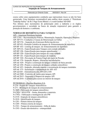 CURSO DE INSPEÇÃO DE EQUIPAMENTOS 
Inspeção de Tanques de Armazenamento 
________________________________________________________________ 
Elaborado por Orlando Costa: 05/03/2011 Rev-04 
exerce sobre estes equipamentos condições que representam riscos se não for bem 
gerenciado. Uma literatura recomendável para análise deste assunto é “Petroleum 
Tankship Safety” de R.C Page Extra Máster e A ward Gardner ND DIH 
Nos últimos anos incrementos de polarização entre a indústria e os órgãos 
governamentais e sociedade na busca de atuação responsável para garantir a 
proteção do homem e o ambiente. 
NORMAS DE REFERÊNCIA PARA TANQUES 
API – American Petroleum Institute 
API 12 R1 – Recomendações Práticas Manutenção, Inspeção, Operação e Reparos 
API RP 571- Condições e Causas de Deterioração ou Falhas 
API RP 576 - Inspeção de of pressure-Relieving devices 
API RP 651- Proteção Catódica de tanques de Armazemanento de superfície 
API RP 652 - Linning de tanques de Armazemanento de superfície 
API RP12A - Especificação para Tanques com costado rebitados 
API RP 12B - Especificação para tanques aparafusados 
API RP 12D - Especificação para tanques de corpo soldado 
API RP 12E - Especificação para tanques de madeira 
API RP 920 - Prevenção de Fratura Frágil em vasos de Pressão 
API std 570 - Inspeção, Reparo, Alterações em tubulações 
API std 620 - Projeto e construção de tanques soldados de baixa pressão 
API std 650 - Projeto e construção de tanques soldados atmosférico 
API std 653 - Inspeção, alteração reparos e reconstrução de tanques instalados 
API std 575 - Sustentação e interpretação do API- 653 
API std 820 - Entendimento dos API-620 e 650 
API std 2000 - Controles de ventes para tanques API 
API std 2015 - Segurança e limpeza de tanques API 
API std 2016 - Cuidados para acesso ao interior de tanques 
PETROBRAS – Petróleo Brasileiro S/A 
N 270 - Projeto de Tanques Atmosféricos 
N 271 - Montagem de tanques de armazenamento 
N-1888 - Fabricação de tanques atmosférico 
N-1742c - SELO PW – forma, dimensões e materiais. 
N-1743c - Fabricação e montagem de selo PW 
N-2318 - Inspeção de tanques atmosféricos 
N-1018 - Identificação de tanques 
N-1201 - Pintura interna de tanques 
N-1205 – Pintura externa de tanques 
N-1541 - Tanque de armazenamento - folha de dados 
N-1593 - Ensaio não-destrutivo - estanqueidade 
 